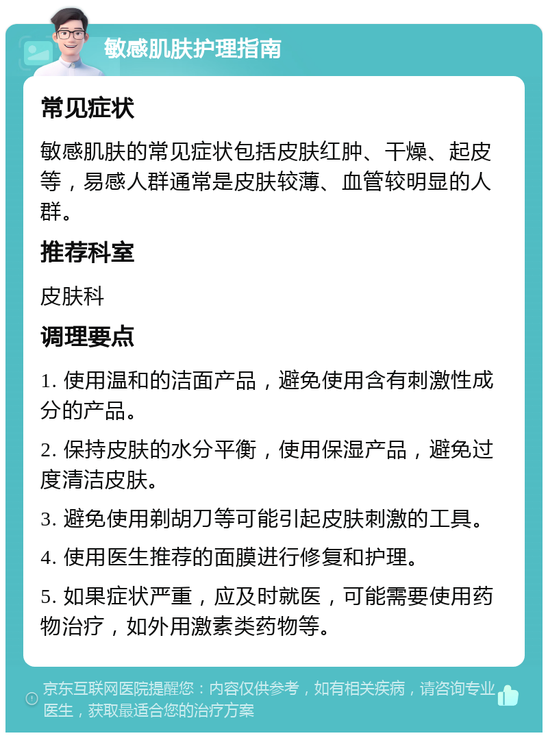 敏感肌肤护理指南 常见症状 敏感肌肤的常见症状包括皮肤红肿、干燥、起皮等，易感人群通常是皮肤较薄、血管较明显的人群。 推荐科室 皮肤科 调理要点 1. 使用温和的洁面产品，避免使用含有刺激性成分的产品。 2. 保持皮肤的水分平衡，使用保湿产品，避免过度清洁皮肤。 3. 避免使用剃胡刀等可能引起皮肤刺激的工具。 4. 使用医生推荐的面膜进行修复和护理。 5. 如果症状严重，应及时就医，可能需要使用药物治疗，如外用激素类药物等。