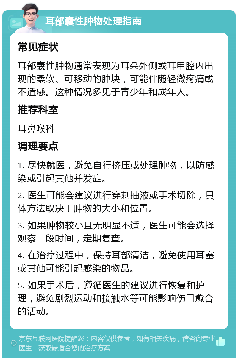 耳部囊性肿物处理指南 常见症状 耳部囊性肿物通常表现为耳朵外侧或耳甲腔内出现的柔软、可移动的肿块，可能伴随轻微疼痛或不适感。这种情况多见于青少年和成年人。 推荐科室 耳鼻喉科 调理要点 1. 尽快就医，避免自行挤压或处理肿物，以防感染或引起其他并发症。 2. 医生可能会建议进行穿刺抽液或手术切除，具体方法取决于肿物的大小和位置。 3. 如果肿物较小且无明显不适，医生可能会选择观察一段时间，定期复查。 4. 在治疗过程中，保持耳部清洁，避免使用耳塞或其他可能引起感染的物品。 5. 如果手术后，遵循医生的建议进行恢复和护理，避免剧烈运动和接触水等可能影响伤口愈合的活动。