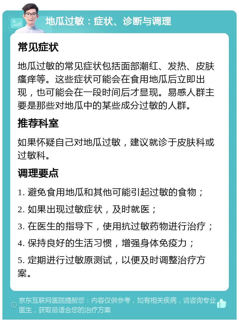 地瓜过敏：症状、诊断与调理 常见症状 地瓜过敏的常见症状包括面部潮红、发热、皮肤瘙痒等。这些症状可能会在食用地瓜后立即出现，也可能会在一段时间后才显现。易感人群主要是那些对地瓜中的某些成分过敏的人群。 推荐科室 如果怀疑自己对地瓜过敏，建议就诊于皮肤科或过敏科。 调理要点 1. 避免食用地瓜和其他可能引起过敏的食物； 2. 如果出现过敏症状，及时就医； 3. 在医生的指导下，使用抗过敏药物进行治疗； 4. 保持良好的生活习惯，增强身体免疫力； 5. 定期进行过敏原测试，以便及时调整治疗方案。