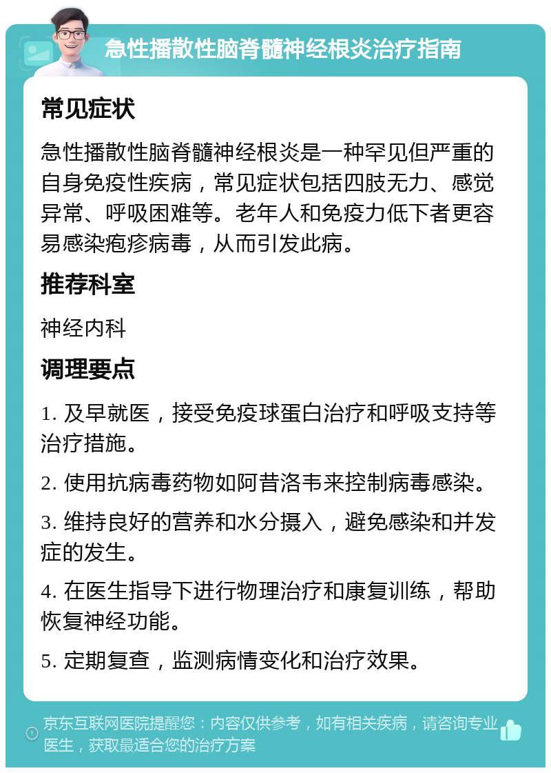 急性播散性脑脊髓神经根炎治疗指南 常见症状 急性播散性脑脊髓神经根炎是一种罕见但严重的自身免疫性疾病，常见症状包括四肢无力、感觉异常、呼吸困难等。老年人和免疫力低下者更容易感染疱疹病毒，从而引发此病。 推荐科室 神经内科 调理要点 1. 及早就医，接受免疫球蛋白治疗和呼吸支持等治疗措施。 2. 使用抗病毒药物如阿昔洛韦来控制病毒感染。 3. 维持良好的营养和水分摄入，避免感染和并发症的发生。 4. 在医生指导下进行物理治疗和康复训练，帮助恢复神经功能。 5. 定期复查，监测病情变化和治疗效果。