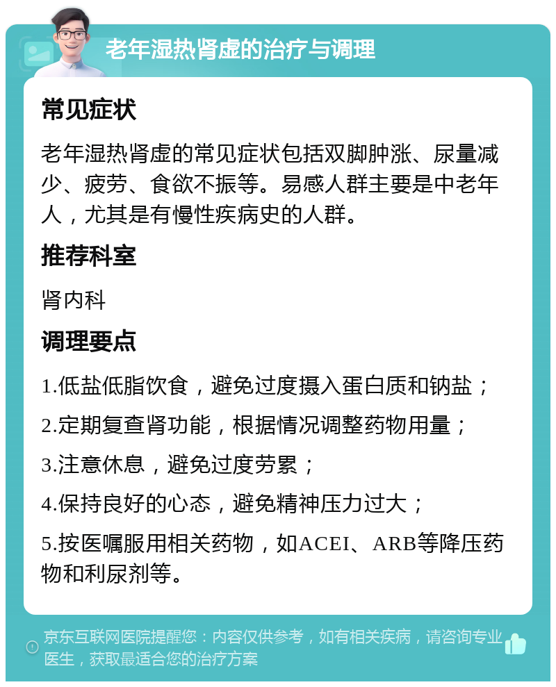 老年湿热肾虚的治疗与调理 常见症状 老年湿热肾虚的常见症状包括双脚肿涨、尿量减少、疲劳、食欲不振等。易感人群主要是中老年人，尤其是有慢性疾病史的人群。 推荐科室 肾内科 调理要点 1.低盐低脂饮食，避免过度摄入蛋白质和钠盐； 2.定期复查肾功能，根据情况调整药物用量； 3.注意休息，避免过度劳累； 4.保持良好的心态，避免精神压力过大； 5.按医嘱服用相关药物，如ACEI、ARB等降压药物和利尿剂等。