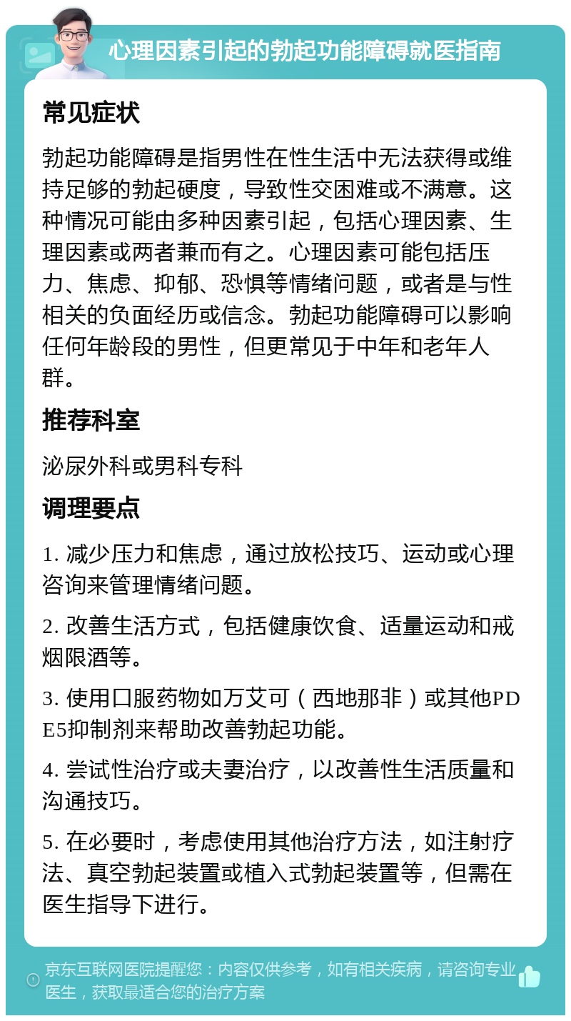 心理因素引起的勃起功能障碍就医指南 常见症状 勃起功能障碍是指男性在性生活中无法获得或维持足够的勃起硬度，导致性交困难或不满意。这种情况可能由多种因素引起，包括心理因素、生理因素或两者兼而有之。心理因素可能包括压力、焦虑、抑郁、恐惧等情绪问题，或者是与性相关的负面经历或信念。勃起功能障碍可以影响任何年龄段的男性，但更常见于中年和老年人群。 推荐科室 泌尿外科或男科专科 调理要点 1. 减少压力和焦虑，通过放松技巧、运动或心理咨询来管理情绪问题。 2. 改善生活方式，包括健康饮食、适量运动和戒烟限酒等。 3. 使用口服药物如万艾可（西地那非）或其他PDE5抑制剂来帮助改善勃起功能。 4. 尝试性治疗或夫妻治疗，以改善性生活质量和沟通技巧。 5. 在必要时，考虑使用其他治疗方法，如注射疗法、真空勃起装置或植入式勃起装置等，但需在医生指导下进行。