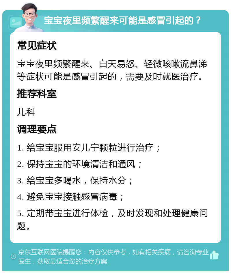 宝宝夜里频繁醒来可能是感冒引起的？ 常见症状 宝宝夜里频繁醒来、白天易怒、轻微咳嗽流鼻涕等症状可能是感冒引起的，需要及时就医治疗。 推荐科室 儿科 调理要点 1. 给宝宝服用安儿宁颗粒进行治疗； 2. 保持宝宝的环境清洁和通风； 3. 给宝宝多喝水，保持水分； 4. 避免宝宝接触感冒病毒； 5. 定期带宝宝进行体检，及时发现和处理健康问题。