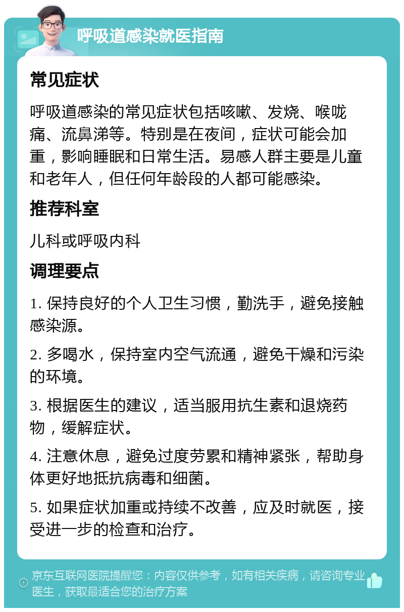 呼吸道感染就医指南 常见症状 呼吸道感染的常见症状包括咳嗽、发烧、喉咙痛、流鼻涕等。特别是在夜间，症状可能会加重，影响睡眠和日常生活。易感人群主要是儿童和老年人，但任何年龄段的人都可能感染。 推荐科室 儿科或呼吸内科 调理要点 1. 保持良好的个人卫生习惯，勤洗手，避免接触感染源。 2. 多喝水，保持室内空气流通，避免干燥和污染的环境。 3. 根据医生的建议，适当服用抗生素和退烧药物，缓解症状。 4. 注意休息，避免过度劳累和精神紧张，帮助身体更好地抵抗病毒和细菌。 5. 如果症状加重或持续不改善，应及时就医，接受进一步的检查和治疗。