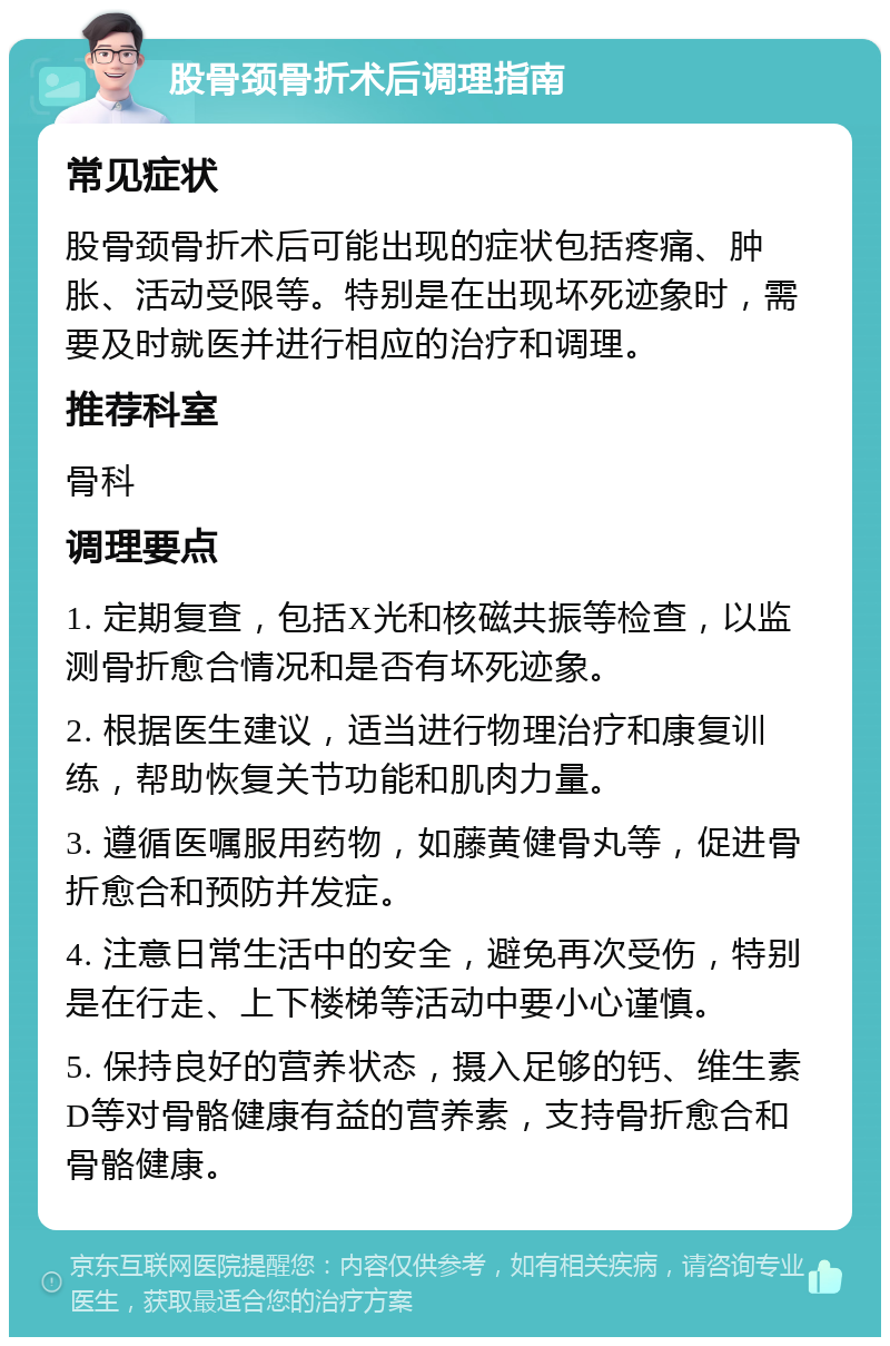 股骨颈骨折术后调理指南 常见症状 股骨颈骨折术后可能出现的症状包括疼痛、肿胀、活动受限等。特别是在出现坏死迹象时，需要及时就医并进行相应的治疗和调理。 推荐科室 骨科 调理要点 1. 定期复查，包括X光和核磁共振等检查，以监测骨折愈合情况和是否有坏死迹象。 2. 根据医生建议，适当进行物理治疗和康复训练，帮助恢复关节功能和肌肉力量。 3. 遵循医嘱服用药物，如藤黄健骨丸等，促进骨折愈合和预防并发症。 4. 注意日常生活中的安全，避免再次受伤，特别是在行走、上下楼梯等活动中要小心谨慎。 5. 保持良好的营养状态，摄入足够的钙、维生素D等对骨骼健康有益的营养素，支持骨折愈合和骨骼健康。