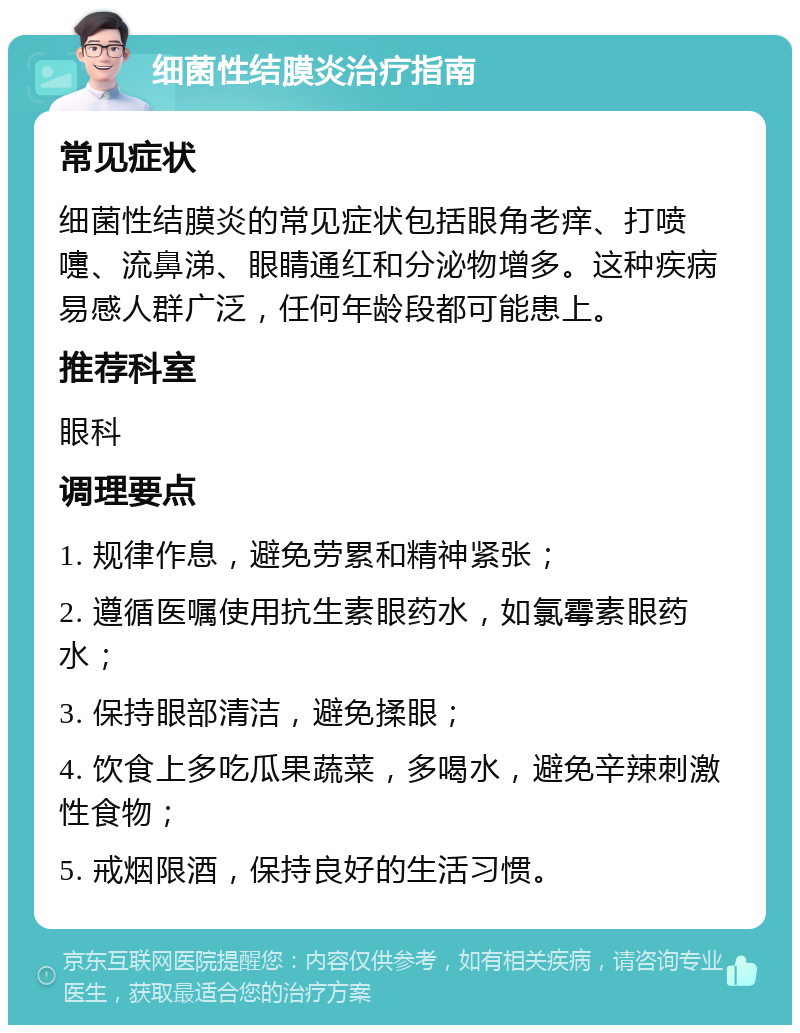 细菌性结膜炎治疗指南 常见症状 细菌性结膜炎的常见症状包括眼角老痒、打喷嚏、流鼻涕、眼睛通红和分泌物增多。这种疾病易感人群广泛，任何年龄段都可能患上。 推荐科室 眼科 调理要点 1. 规律作息，避免劳累和精神紧张； 2. 遵循医嘱使用抗生素眼药水，如氯霉素眼药水； 3. 保持眼部清洁，避免揉眼； 4. 饮食上多吃瓜果蔬菜，多喝水，避免辛辣刺激性食物； 5. 戒烟限酒，保持良好的生活习惯。