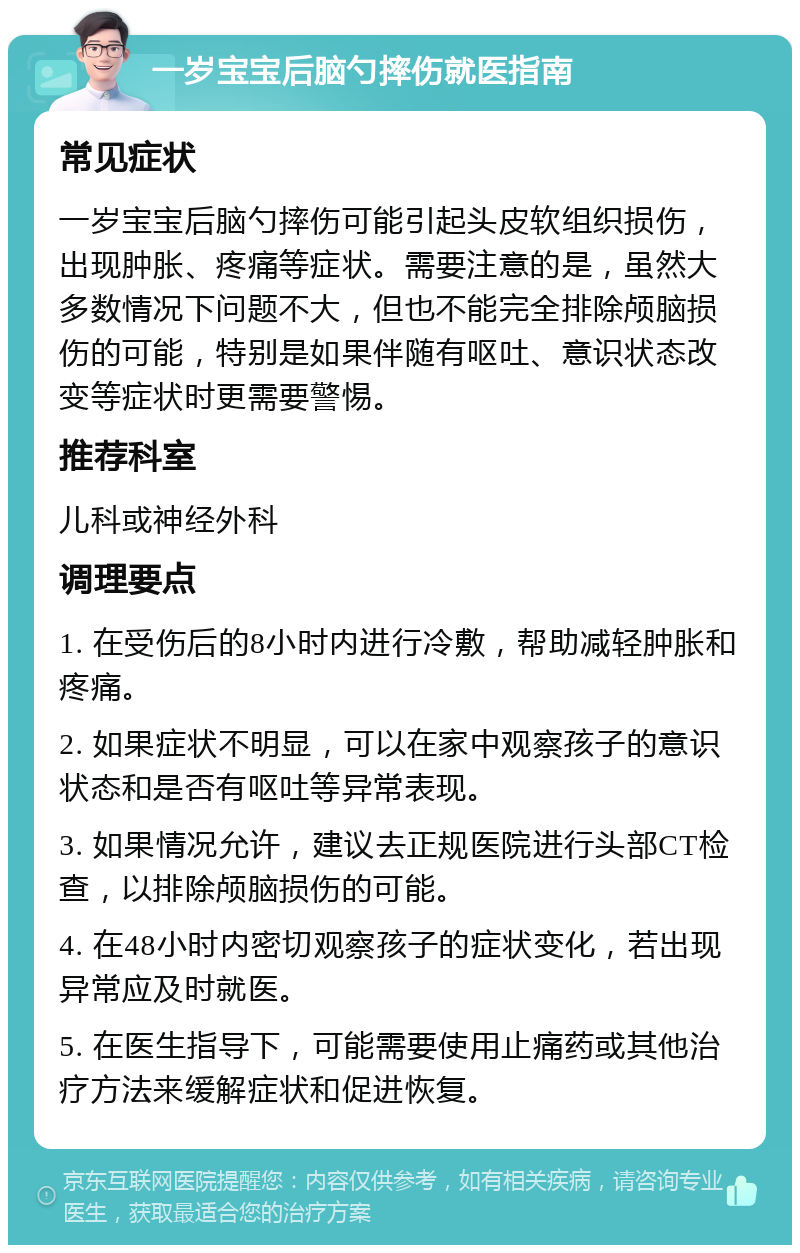 一岁宝宝后脑勺摔伤就医指南 常见症状 一岁宝宝后脑勺摔伤可能引起头皮软组织损伤，出现肿胀、疼痛等症状。需要注意的是，虽然大多数情况下问题不大，但也不能完全排除颅脑损伤的可能，特别是如果伴随有呕吐、意识状态改变等症状时更需要警惕。 推荐科室 儿科或神经外科 调理要点 1. 在受伤后的8小时内进行冷敷，帮助减轻肿胀和疼痛。 2. 如果症状不明显，可以在家中观察孩子的意识状态和是否有呕吐等异常表现。 3. 如果情况允许，建议去正规医院进行头部CT检查，以排除颅脑损伤的可能。 4. 在48小时内密切观察孩子的症状变化，若出现异常应及时就医。 5. 在医生指导下，可能需要使用止痛药或其他治疗方法来缓解症状和促进恢复。