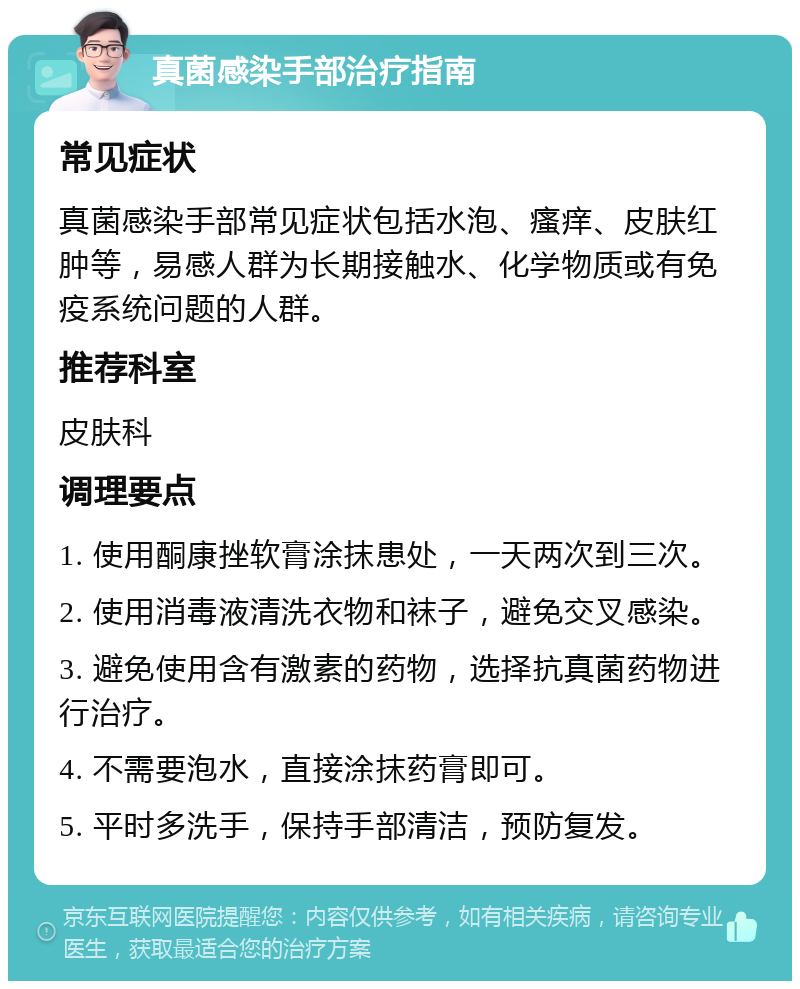 真菌感染手部治疗指南 常见症状 真菌感染手部常见症状包括水泡、瘙痒、皮肤红肿等，易感人群为长期接触水、化学物质或有免疫系统问题的人群。 推荐科室 皮肤科 调理要点 1. 使用酮康挫软膏涂抹患处，一天两次到三次。 2. 使用消毒液清洗衣物和袜子，避免交叉感染。 3. 避免使用含有激素的药物，选择抗真菌药物进行治疗。 4. 不需要泡水，直接涂抹药膏即可。 5. 平时多洗手，保持手部清洁，预防复发。