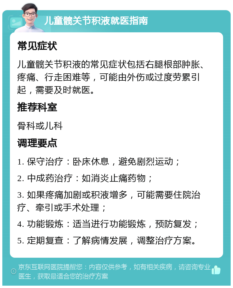 儿童髋关节积液就医指南 常见症状 儿童髋关节积液的常见症状包括右腿根部肿胀、疼痛、行走困难等，可能由外伤或过度劳累引起，需要及时就医。 推荐科室 骨科或儿科 调理要点 1. 保守治疗：卧床休息，避免剧烈运动； 2. 中成药治疗：如消炎止痛药物； 3. 如果疼痛加剧或积液增多，可能需要住院治疗、牵引或手术处理； 4. 功能锻炼：适当进行功能锻炼，预防复发； 5. 定期复查：了解病情发展，调整治疗方案。