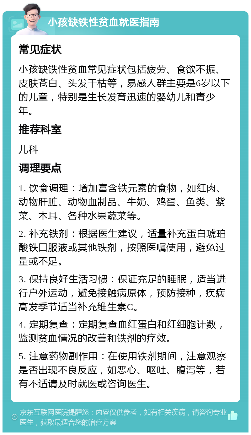 小孩缺铁性贫血就医指南 常见症状 小孩缺铁性贫血常见症状包括疲劳、食欲不振、皮肤苍白、头发干枯等，易感人群主要是6岁以下的儿童，特别是生长发育迅速的婴幼儿和青少年。 推荐科室 儿科 调理要点 1. 饮食调理：增加富含铁元素的食物，如红肉、动物肝脏、动物血制品、牛奶、鸡蛋、鱼类、紫菜、木耳、各种水果蔬菜等。 2. 补充铁剂：根据医生建议，适量补充蛋白琥珀酸铁口服液或其他铁剂，按照医嘱使用，避免过量或不足。 3. 保持良好生活习惯：保证充足的睡眠，适当进行户外运动，避免接触病原体，预防接种，疾病高发季节适当补充维生素C。 4. 定期复查：定期复查血红蛋白和红细胞计数，监测贫血情况的改善和铁剂的疗效。 5. 注意药物副作用：在使用铁剂期间，注意观察是否出现不良反应，如恶心、呕吐、腹泻等，若有不适请及时就医或咨询医生。