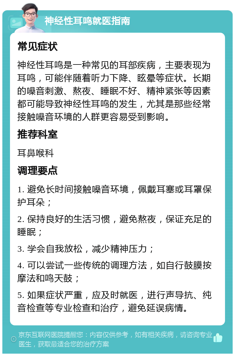 神经性耳鸣就医指南 常见症状 神经性耳鸣是一种常见的耳部疾病，主要表现为耳鸣，可能伴随着听力下降、眩晕等症状。长期的噪音刺激、熬夜、睡眠不好、精神紧张等因素都可能导致神经性耳鸣的发生，尤其是那些经常接触噪音环境的人群更容易受到影响。 推荐科室 耳鼻喉科 调理要点 1. 避免长时间接触噪音环境，佩戴耳塞或耳罩保护耳朵； 2. 保持良好的生活习惯，避免熬夜，保证充足的睡眠； 3. 学会自我放松，减少精神压力； 4. 可以尝试一些传统的调理方法，如自行鼓膜按摩法和鸣天鼓； 5. 如果症状严重，应及时就医，进行声导抗、纯音检查等专业检查和治疗，避免延误病情。