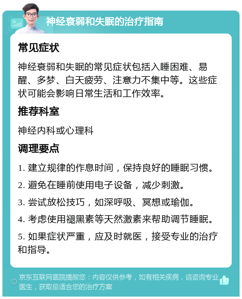 神经衰弱和失眠的治疗指南 常见症状 神经衰弱和失眠的常见症状包括入睡困难、易醒、多梦、白天疲劳、注意力不集中等。这些症状可能会影响日常生活和工作效率。 推荐科室 神经内科或心理科 调理要点 1. 建立规律的作息时间，保持良好的睡眠习惯。 2. 避免在睡前使用电子设备，减少刺激。 3. 尝试放松技巧，如深呼吸、冥想或瑜伽。 4. 考虑使用褪黑素等天然激素来帮助调节睡眠。 5. 如果症状严重，应及时就医，接受专业的治疗和指导。