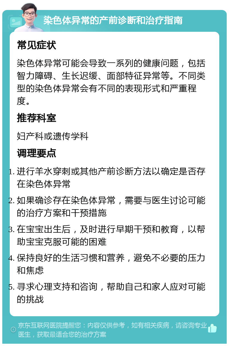 染色体异常的产前诊断和治疗指南 常见症状 染色体异常可能会导致一系列的健康问题，包括智力障碍、生长迟缓、面部特征异常等。不同类型的染色体异常会有不同的表现形式和严重程度。 推荐科室 妇产科或遗传学科 调理要点 进行羊水穿刺或其他产前诊断方法以确定是否存在染色体异常 如果确诊存在染色体异常，需要与医生讨论可能的治疗方案和干预措施 在宝宝出生后，及时进行早期干预和教育，以帮助宝宝克服可能的困难 保持良好的生活习惯和营养，避免不必要的压力和焦虑 寻求心理支持和咨询，帮助自己和家人应对可能的挑战