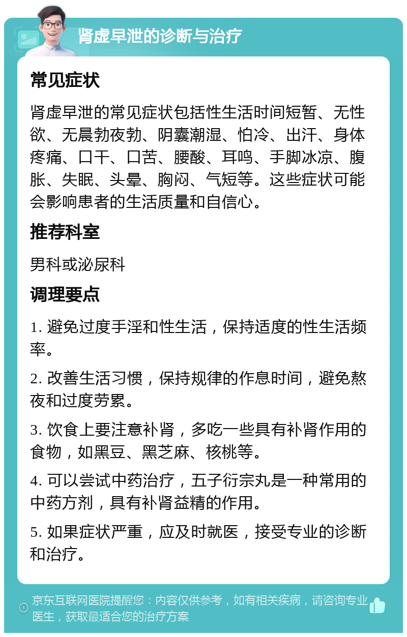 肾虚早泄的诊断与治疗 常见症状 肾虚早泄的常见症状包括性生活时间短暂、无性欲、无晨勃夜勃、阴囊潮湿、怕冷、出汗、身体疼痛、口干、口苦、腰酸、耳鸣、手脚冰凉、腹胀、失眠、头晕、胸闷、气短等。这些症状可能会影响患者的生活质量和自信心。 推荐科室 男科或泌尿科 调理要点 1. 避免过度手淫和性生活，保持适度的性生活频率。 2. 改善生活习惯，保持规律的作息时间，避免熬夜和过度劳累。 3. 饮食上要注意补肾，多吃一些具有补肾作用的食物，如黑豆、黑芝麻、核桃等。 4. 可以尝试中药治疗，五子衍宗丸是一种常用的中药方剂，具有补肾益精的作用。 5. 如果症状严重，应及时就医，接受专业的诊断和治疗。