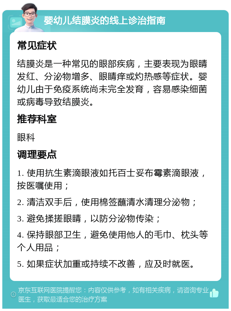 婴幼儿结膜炎的线上诊治指南 常见症状 结膜炎是一种常见的眼部疾病，主要表现为眼睛发红、分泌物增多、眼睛痒或灼热感等症状。婴幼儿由于免疫系统尚未完全发育，容易感染细菌或病毒导致结膜炎。 推荐科室 眼科 调理要点 1. 使用抗生素滴眼液如托百士妥布霉素滴眼液，按医嘱使用； 2. 清洁双手后，使用棉签蘸清水清理分泌物； 3. 避免揉搓眼睛，以防分泌物传染； 4. 保持眼部卫生，避免使用他人的毛巾、枕头等个人用品； 5. 如果症状加重或持续不改善，应及时就医。