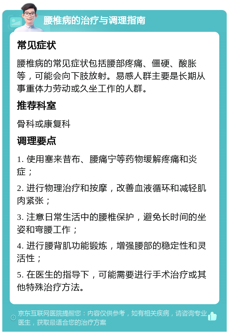 腰椎病的治疗与调理指南 常见症状 腰椎病的常见症状包括腰部疼痛、僵硬、酸胀等，可能会向下肢放射。易感人群主要是长期从事重体力劳动或久坐工作的人群。 推荐科室 骨科或康复科 调理要点 1. 使用塞来昔布、腰痛宁等药物缓解疼痛和炎症； 2. 进行物理治疗和按摩，改善血液循环和减轻肌肉紧张； 3. 注意日常生活中的腰椎保护，避免长时间的坐姿和弯腰工作； 4. 进行腰背肌功能锻炼，增强腰部的稳定性和灵活性； 5. 在医生的指导下，可能需要进行手术治疗或其他特殊治疗方法。