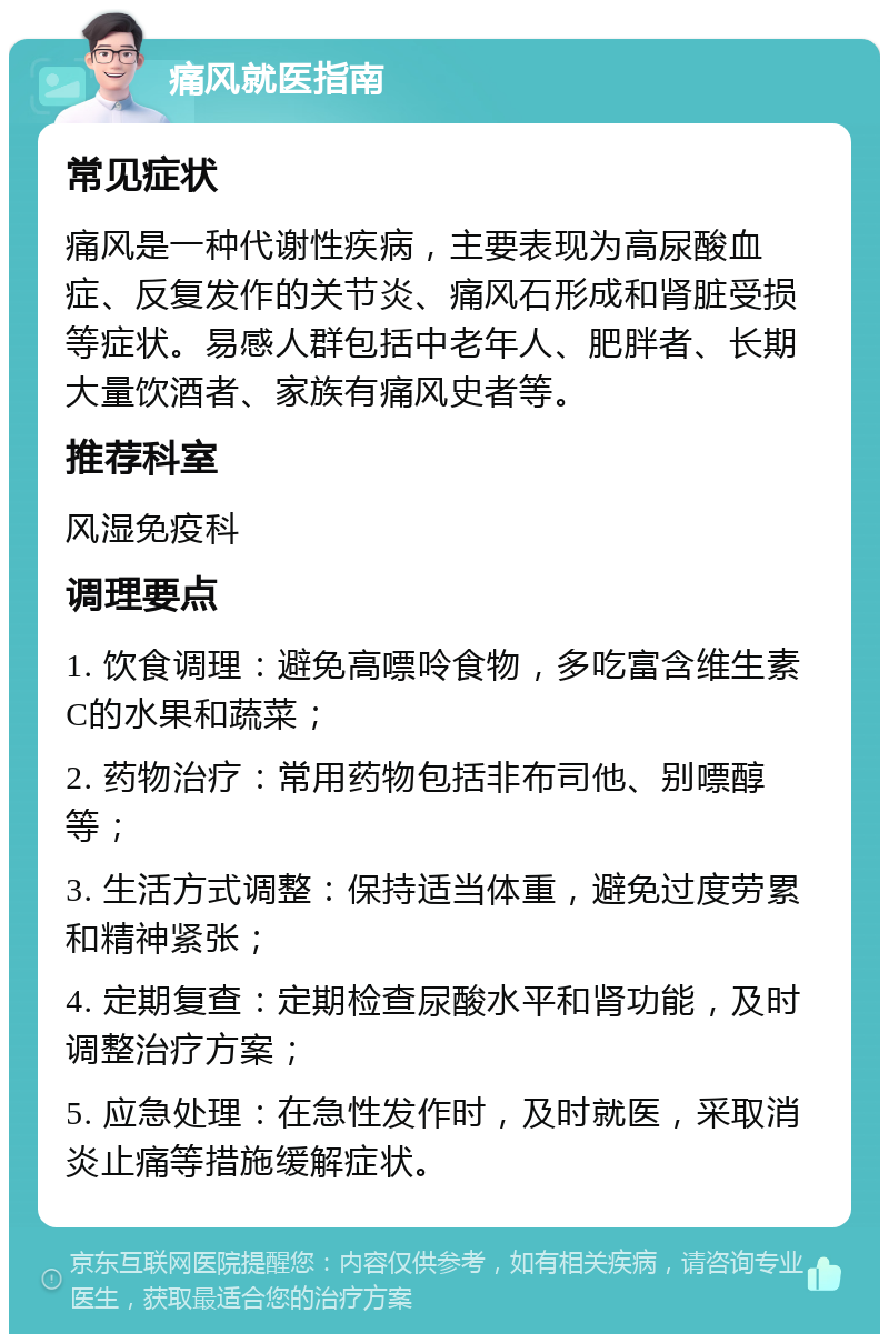 痛风就医指南 常见症状 痛风是一种代谢性疾病，主要表现为高尿酸血症、反复发作的关节炎、痛风石形成和肾脏受损等症状。易感人群包括中老年人、肥胖者、长期大量饮酒者、家族有痛风史者等。 推荐科室 风湿免疫科 调理要点 1. 饮食调理：避免高嘌呤食物，多吃富含维生素C的水果和蔬菜； 2. 药物治疗：常用药物包括非布司他、别嘌醇等； 3. 生活方式调整：保持适当体重，避免过度劳累和精神紧张； 4. 定期复查：定期检查尿酸水平和肾功能，及时调整治疗方案； 5. 应急处理：在急性发作时，及时就医，采取消炎止痛等措施缓解症状。