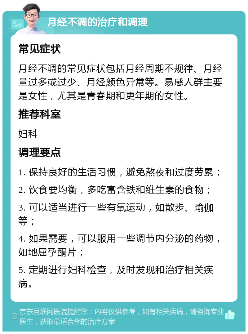 月经不调的治疗和调理 常见症状 月经不调的常见症状包括月经周期不规律、月经量过多或过少、月经颜色异常等。易感人群主要是女性，尤其是青春期和更年期的女性。 推荐科室 妇科 调理要点 1. 保持良好的生活习惯，避免熬夜和过度劳累； 2. 饮食要均衡，多吃富含铁和维生素的食物； 3. 可以适当进行一些有氧运动，如散步、瑜伽等； 4. 如果需要，可以服用一些调节内分泌的药物，如地屈孕酮片； 5. 定期进行妇科检查，及时发现和治疗相关疾病。