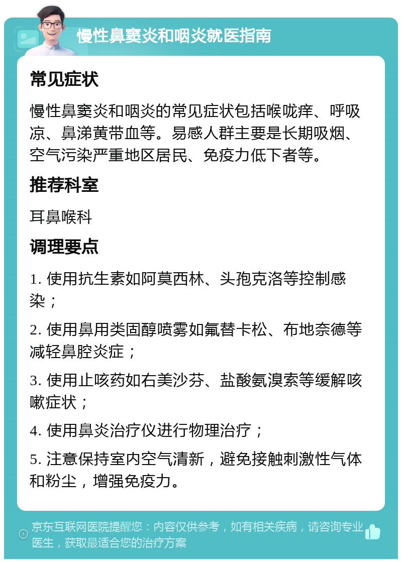 慢性鼻窦炎和咽炎就医指南 常见症状 慢性鼻窦炎和咽炎的常见症状包括喉咙痒、呼吸凉、鼻涕黄带血等。易感人群主要是长期吸烟、空气污染严重地区居民、免疫力低下者等。 推荐科室 耳鼻喉科 调理要点 1. 使用抗生素如阿莫西林、头孢克洛等控制感染； 2. 使用鼻用类固醇喷雾如氟替卡松、布地奈德等减轻鼻腔炎症； 3. 使用止咳药如右美沙芬、盐酸氨溴索等缓解咳嗽症状； 4. 使用鼻炎治疗仪进行物理治疗； 5. 注意保持室内空气清新，避免接触刺激性气体和粉尘，增强免疫力。