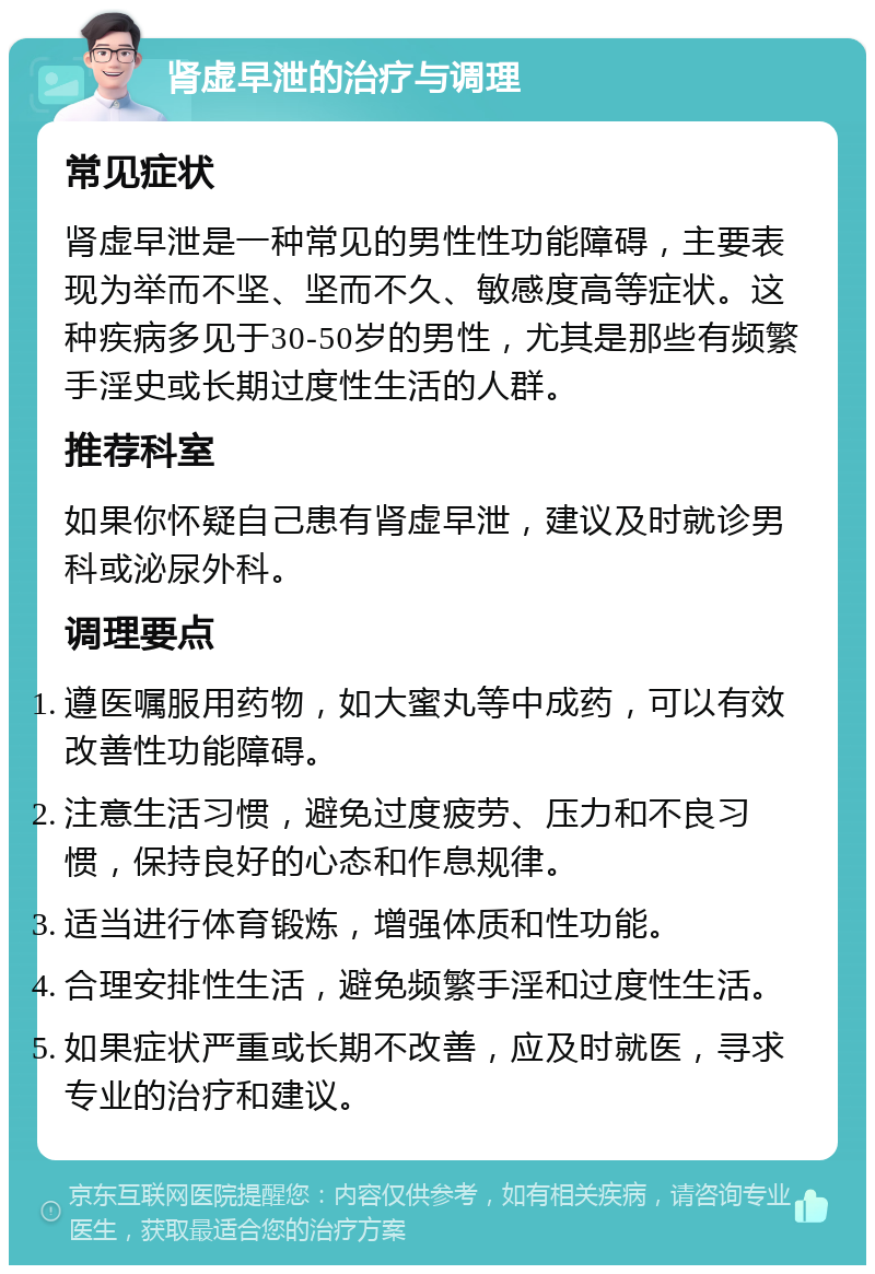 肾虚早泄的治疗与调理 常见症状 肾虚早泄是一种常见的男性性功能障碍，主要表现为举而不坚、坚而不久、敏感度高等症状。这种疾病多见于30-50岁的男性，尤其是那些有频繁手淫史或长期过度性生活的人群。 推荐科室 如果你怀疑自己患有肾虚早泄，建议及时就诊男科或泌尿外科。 调理要点 遵医嘱服用药物，如大蜜丸等中成药，可以有效改善性功能障碍。 注意生活习惯，避免过度疲劳、压力和不良习惯，保持良好的心态和作息规律。 适当进行体育锻炼，增强体质和性功能。 合理安排性生活，避免频繁手淫和过度性生活。 如果症状严重或长期不改善，应及时就医，寻求专业的治疗和建议。