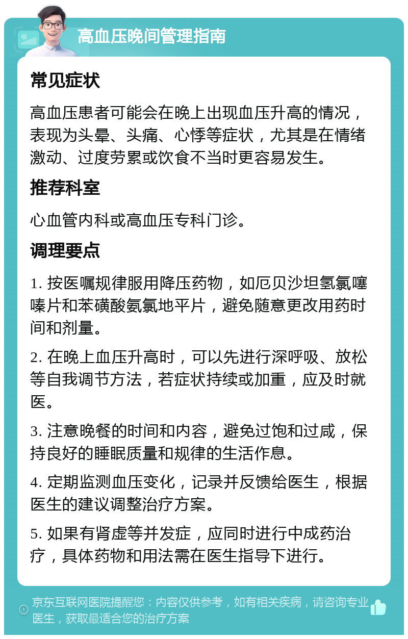 高血压晚间管理指南 常见症状 高血压患者可能会在晚上出现血压升高的情况，表现为头晕、头痛、心悸等症状，尤其是在情绪激动、过度劳累或饮食不当时更容易发生。 推荐科室 心血管内科或高血压专科门诊。 调理要点 1. 按医嘱规律服用降压药物，如厄贝沙坦氢氯噻嗪片和苯磺酸氨氯地平片，避免随意更改用药时间和剂量。 2. 在晚上血压升高时，可以先进行深呼吸、放松等自我调节方法，若症状持续或加重，应及时就医。 3. 注意晚餐的时间和内容，避免过饱和过咸，保持良好的睡眠质量和规律的生活作息。 4. 定期监测血压变化，记录并反馈给医生，根据医生的建议调整治疗方案。 5. 如果有肾虚等并发症，应同时进行中成药治疗，具体药物和用法需在医生指导下进行。