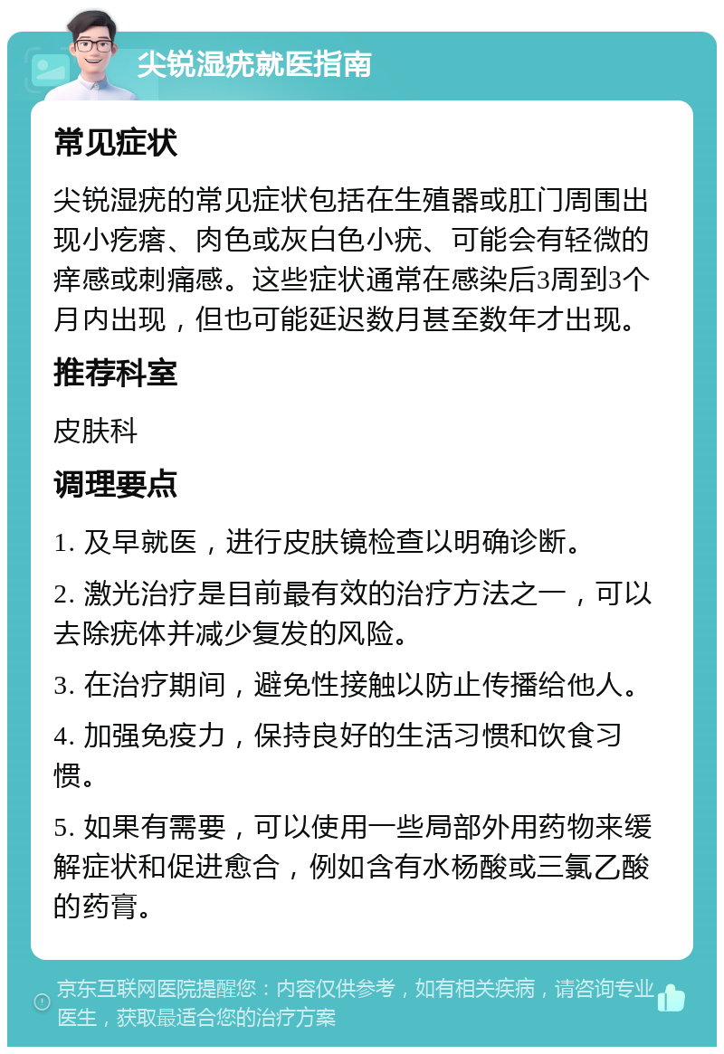 尖锐湿疣就医指南 常见症状 尖锐湿疣的常见症状包括在生殖器或肛门周围出现小疙瘩、肉色或灰白色小疣、可能会有轻微的痒感或刺痛感。这些症状通常在感染后3周到3个月内出现，但也可能延迟数月甚至数年才出现。 推荐科室 皮肤科 调理要点 1. 及早就医，进行皮肤镜检查以明确诊断。 2. 激光治疗是目前最有效的治疗方法之一，可以去除疣体并减少复发的风险。 3. 在治疗期间，避免性接触以防止传播给他人。 4. 加强免疫力，保持良好的生活习惯和饮食习惯。 5. 如果有需要，可以使用一些局部外用药物来缓解症状和促进愈合，例如含有水杨酸或三氯乙酸的药膏。