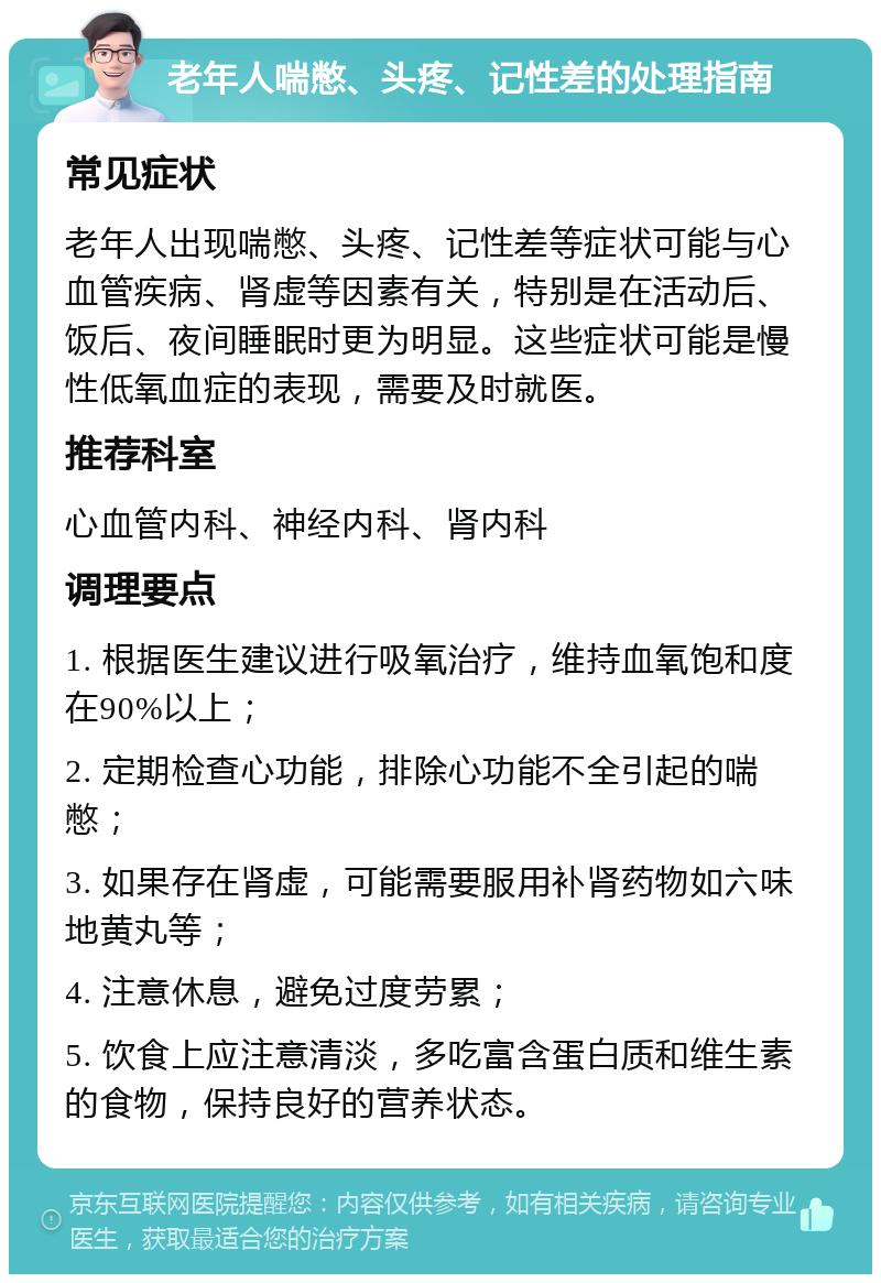 老年人喘憋、头疼、记性差的处理指南 常见症状 老年人出现喘憋、头疼、记性差等症状可能与心血管疾病、肾虚等因素有关，特别是在活动后、饭后、夜间睡眠时更为明显。这些症状可能是慢性低氧血症的表现，需要及时就医。 推荐科室 心血管内科、神经内科、肾内科 调理要点 1. 根据医生建议进行吸氧治疗，维持血氧饱和度在90%以上； 2. 定期检查心功能，排除心功能不全引起的喘憋； 3. 如果存在肾虚，可能需要服用补肾药物如六味地黄丸等； 4. 注意休息，避免过度劳累； 5. 饮食上应注意清淡，多吃富含蛋白质和维生素的食物，保持良好的营养状态。