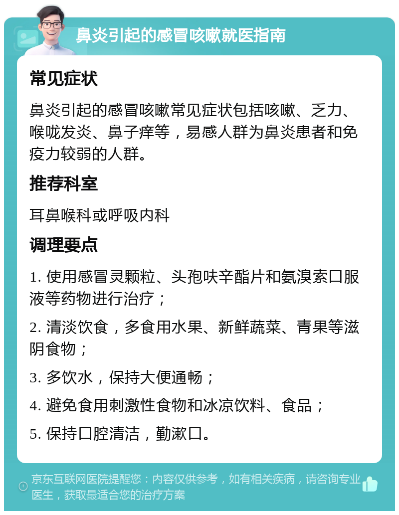 鼻炎引起的感冒咳嗽就医指南 常见症状 鼻炎引起的感冒咳嗽常见症状包括咳嗽、乏力、喉咙发炎、鼻子痒等，易感人群为鼻炎患者和免疫力较弱的人群。 推荐科室 耳鼻喉科或呼吸内科 调理要点 1. 使用感冒灵颗粒、头孢呋辛酯片和氨溴索口服液等药物进行治疗； 2. 清淡饮食，多食用水果、新鲜蔬菜、青果等滋阴食物； 3. 多饮水，保持大便通畅； 4. 避免食用刺激性食物和冰凉饮料、食品； 5. 保持口腔清洁，勤漱口。