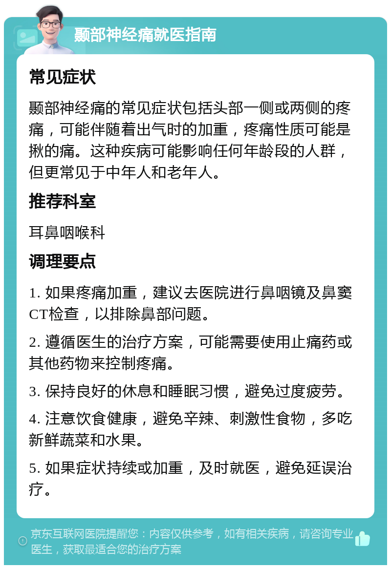 颞部神经痛就医指南 常见症状 颞部神经痛的常见症状包括头部一侧或两侧的疼痛，可能伴随着出气时的加重，疼痛性质可能是揪的痛。这种疾病可能影响任何年龄段的人群，但更常见于中年人和老年人。 推荐科室 耳鼻咽喉科 调理要点 1. 如果疼痛加重，建议去医院进行鼻咽镜及鼻窦CT检查，以排除鼻部问题。 2. 遵循医生的治疗方案，可能需要使用止痛药或其他药物来控制疼痛。 3. 保持良好的休息和睡眠习惯，避免过度疲劳。 4. 注意饮食健康，避免辛辣、刺激性食物，多吃新鲜蔬菜和水果。 5. 如果症状持续或加重，及时就医，避免延误治疗。