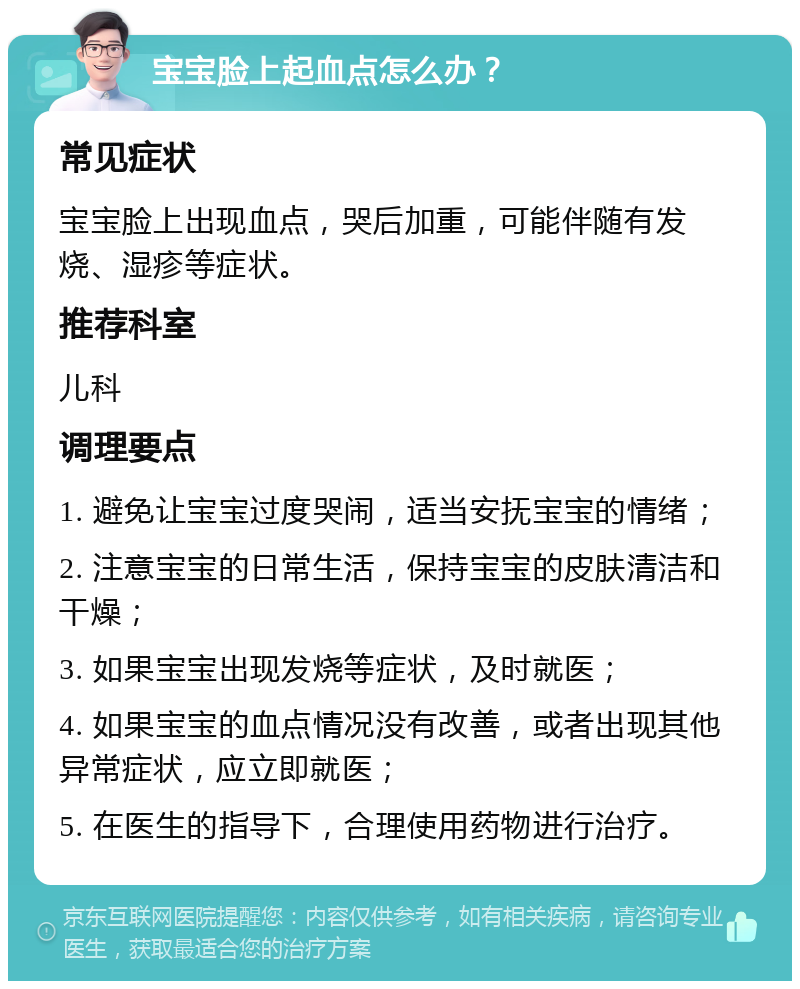 宝宝脸上起血点怎么办？ 常见症状 宝宝脸上出现血点，哭后加重，可能伴随有发烧、湿疹等症状。 推荐科室 儿科 调理要点 1. 避免让宝宝过度哭闹，适当安抚宝宝的情绪； 2. 注意宝宝的日常生活，保持宝宝的皮肤清洁和干燥； 3. 如果宝宝出现发烧等症状，及时就医； 4. 如果宝宝的血点情况没有改善，或者出现其他异常症状，应立即就医； 5. 在医生的指导下，合理使用药物进行治疗。