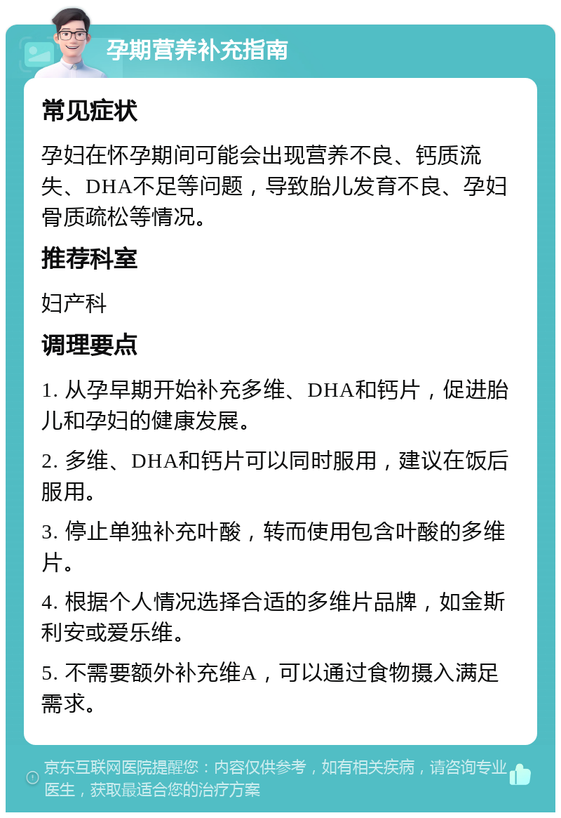 孕期营养补充指南 常见症状 孕妇在怀孕期间可能会出现营养不良、钙质流失、DHA不足等问题，导致胎儿发育不良、孕妇骨质疏松等情况。 推荐科室 妇产科 调理要点 1. 从孕早期开始补充多维、DHA和钙片，促进胎儿和孕妇的健康发展。 2. 多维、DHA和钙片可以同时服用，建议在饭后服用。 3. 停止单独补充叶酸，转而使用包含叶酸的多维片。 4. 根据个人情况选择合适的多维片品牌，如金斯利安或爱乐维。 5. 不需要额外补充维A，可以通过食物摄入满足需求。