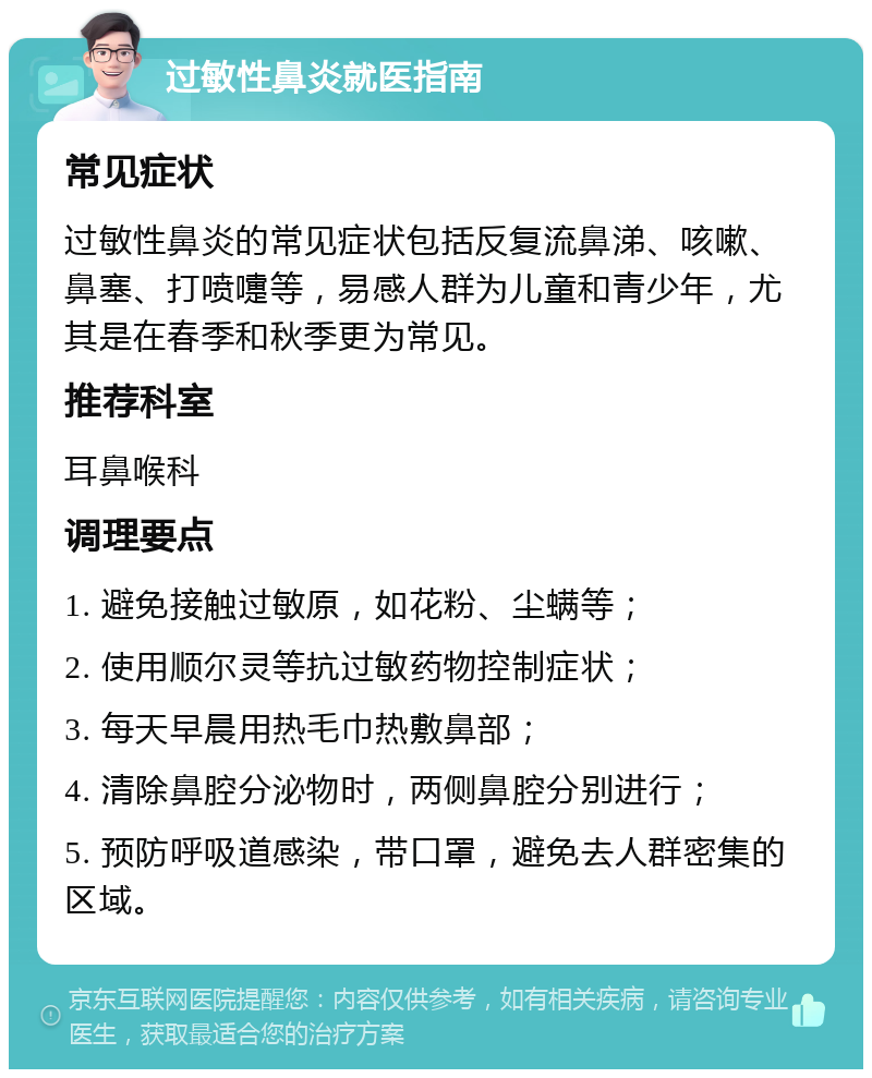 过敏性鼻炎就医指南 常见症状 过敏性鼻炎的常见症状包括反复流鼻涕、咳嗽、鼻塞、打喷嚏等，易感人群为儿童和青少年，尤其是在春季和秋季更为常见。 推荐科室 耳鼻喉科 调理要点 1. 避免接触过敏原，如花粉、尘螨等； 2. 使用顺尔灵等抗过敏药物控制症状； 3. 每天早晨用热毛巾热敷鼻部； 4. 清除鼻腔分泌物时，两侧鼻腔分别进行； 5. 预防呼吸道感染，带口罩，避免去人群密集的区域。