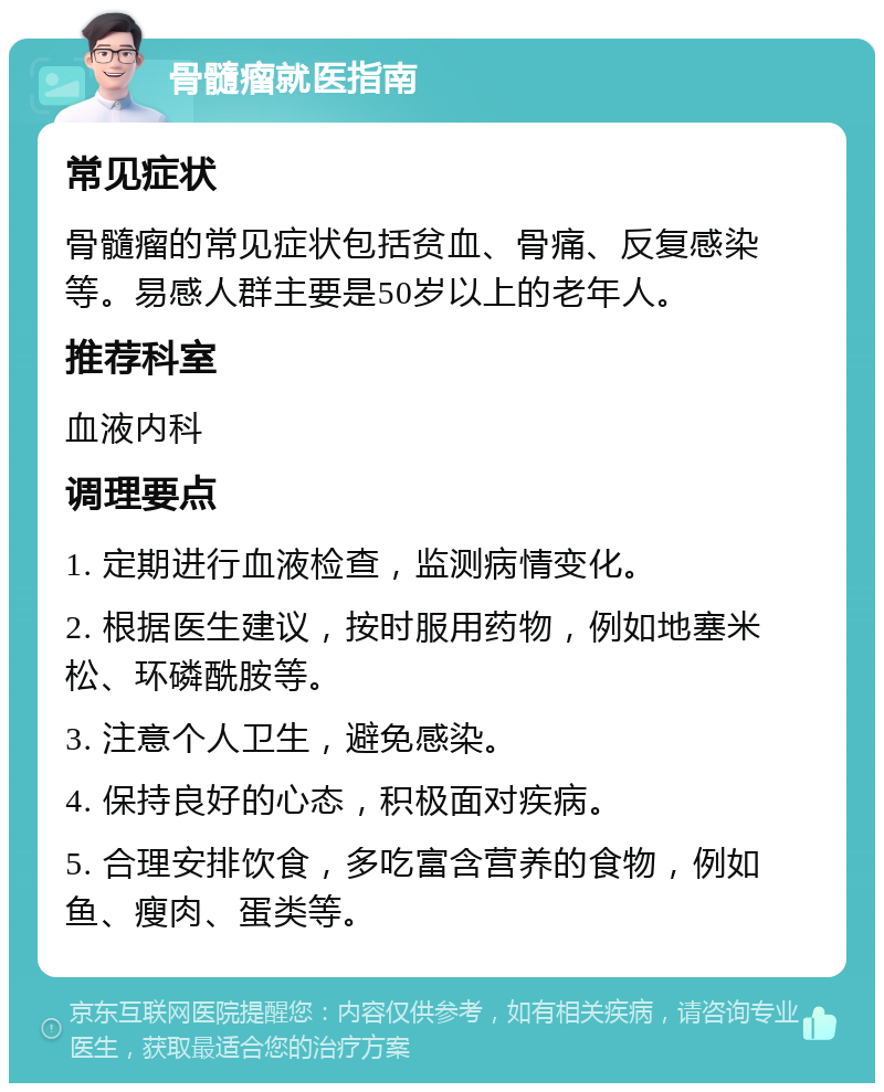 骨髓瘤就医指南 常见症状 骨髓瘤的常见症状包括贫血、骨痛、反复感染等。易感人群主要是50岁以上的老年人。 推荐科室 血液内科 调理要点 1. 定期进行血液检查，监测病情变化。 2. 根据医生建议，按时服用药物，例如地塞米松、环磷酰胺等。 3. 注意个人卫生，避免感染。 4. 保持良好的心态，积极面对疾病。 5. 合理安排饮食，多吃富含营养的食物，例如鱼、瘦肉、蛋类等。