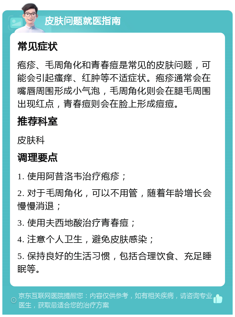 皮肤问题就医指南 常见症状 疱疹、毛周角化和青春痘是常见的皮肤问题，可能会引起瘙痒、红肿等不适症状。疱疹通常会在嘴唇周围形成小气泡，毛周角化则会在腿毛周围出现红点，青春痘则会在脸上形成痘痘。 推荐科室 皮肤科 调理要点 1. 使用阿昔洛韦治疗疱疹； 2. 对于毛周角化，可以不用管，随着年龄增长会慢慢消退； 3. 使用夫西地酸治疗青春痘； 4. 注意个人卫生，避免皮肤感染； 5. 保持良好的生活习惯，包括合理饮食、充足睡眠等。