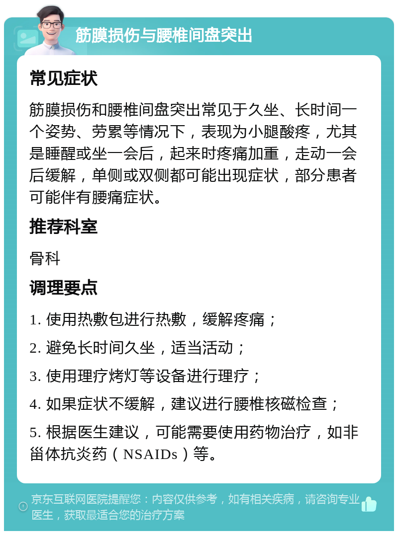 筋膜损伤与腰椎间盘突出 常见症状 筋膜损伤和腰椎间盘突出常见于久坐、长时间一个姿势、劳累等情况下，表现为小腿酸疼，尤其是睡醒或坐一会后，起来时疼痛加重，走动一会后缓解，单侧或双侧都可能出现症状，部分患者可能伴有腰痛症状。 推荐科室 骨科 调理要点 1. 使用热敷包进行热敷，缓解疼痛； 2. 避免长时间久坐，适当活动； 3. 使用理疗烤灯等设备进行理疗； 4. 如果症状不缓解，建议进行腰椎核磁检查； 5. 根据医生建议，可能需要使用药物治疗，如非甾体抗炎药（NSAIDs）等。