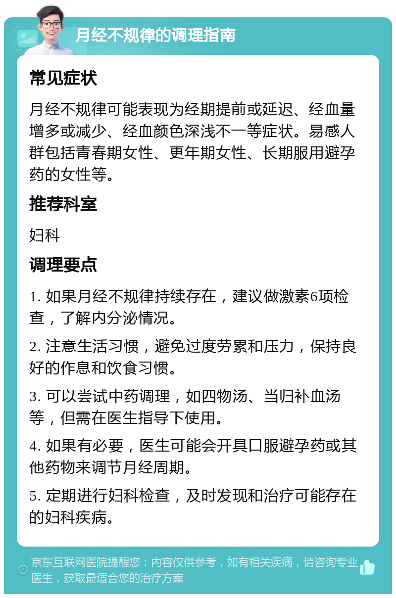 月经不规律的调理指南 常见症状 月经不规律可能表现为经期提前或延迟、经血量增多或减少、经血颜色深浅不一等症状。易感人群包括青春期女性、更年期女性、长期服用避孕药的女性等。 推荐科室 妇科 调理要点 1. 如果月经不规律持续存在，建议做激素6项检查，了解内分泌情况。 2. 注意生活习惯，避免过度劳累和压力，保持良好的作息和饮食习惯。 3. 可以尝试中药调理，如四物汤、当归补血汤等，但需在医生指导下使用。 4. 如果有必要，医生可能会开具口服避孕药或其他药物来调节月经周期。 5. 定期进行妇科检查，及时发现和治疗可能存在的妇科疾病。