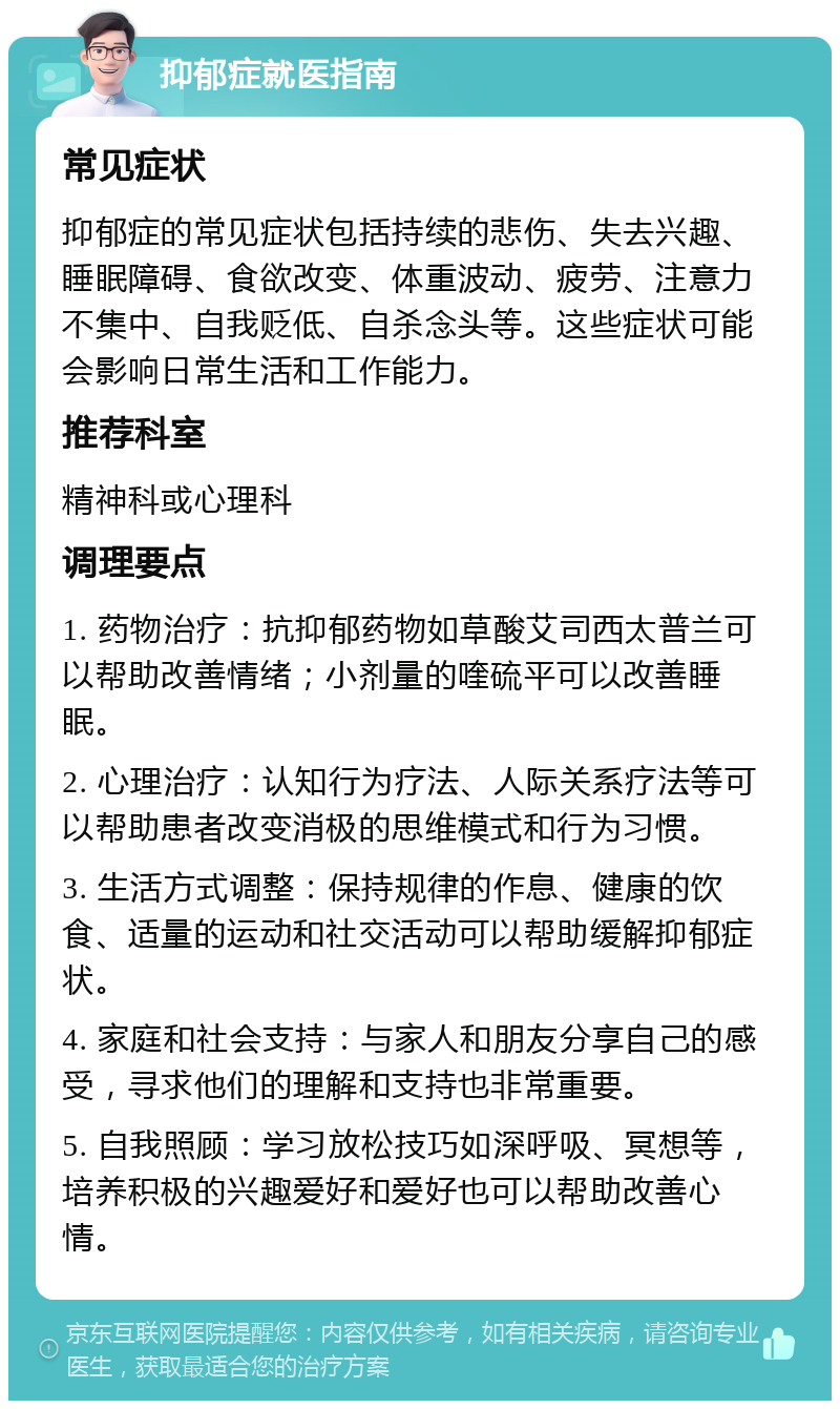 抑郁症就医指南 常见症状 抑郁症的常见症状包括持续的悲伤、失去兴趣、睡眠障碍、食欲改变、体重波动、疲劳、注意力不集中、自我贬低、自杀念头等。这些症状可能会影响日常生活和工作能力。 推荐科室 精神科或心理科 调理要点 1. 药物治疗：抗抑郁药物如草酸艾司西太普兰可以帮助改善情绪；小剂量的喹硫平可以改善睡眠。 2. 心理治疗：认知行为疗法、人际关系疗法等可以帮助患者改变消极的思维模式和行为习惯。 3. 生活方式调整：保持规律的作息、健康的饮食、适量的运动和社交活动可以帮助缓解抑郁症状。 4. 家庭和社会支持：与家人和朋友分享自己的感受，寻求他们的理解和支持也非常重要。 5. 自我照顾：学习放松技巧如深呼吸、冥想等，培养积极的兴趣爱好和爱好也可以帮助改善心情。