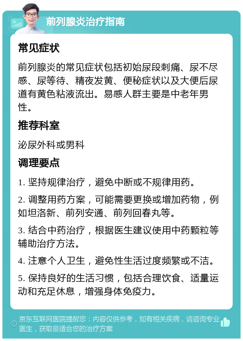 前列腺炎治疗指南 常见症状 前列腺炎的常见症状包括初始尿段刺痛、尿不尽感、尿等待、精夜发黄、便秘症状以及大便后尿道有黄色粘液流出。易感人群主要是中老年男性。 推荐科室 泌尿外科或男科 调理要点 1. 坚持规律治疗，避免中断或不规律用药。 2. 调整用药方案，可能需要更换或增加药物，例如坦洛新、前列安通、前列回春丸等。 3. 结合中药治疗，根据医生建议使用中药颗粒等辅助治疗方法。 4. 注意个人卫生，避免性生活过度频繁或不洁。 5. 保持良好的生活习惯，包括合理饮食、适量运动和充足休息，增强身体免疫力。