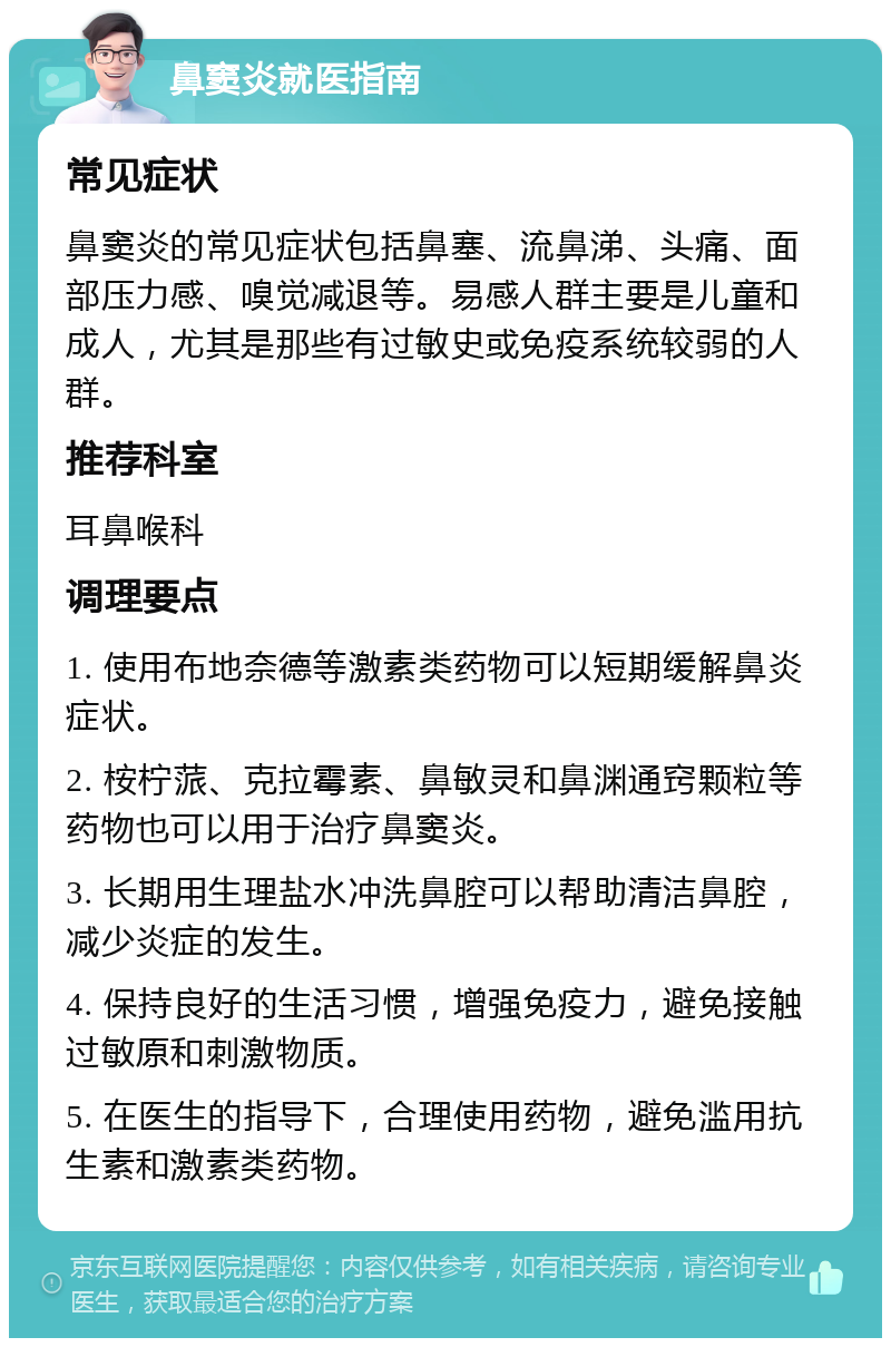 鼻窦炎就医指南 常见症状 鼻窦炎的常见症状包括鼻塞、流鼻涕、头痛、面部压力感、嗅觉减退等。易感人群主要是儿童和成人，尤其是那些有过敏史或免疫系统较弱的人群。 推荐科室 耳鼻喉科 调理要点 1. 使用布地奈德等激素类药物可以短期缓解鼻炎症状。 2. 桉柠蒎、克拉霉素、鼻敏灵和鼻渊通窍颗粒等药物也可以用于治疗鼻窦炎。 3. 长期用生理盐水冲洗鼻腔可以帮助清洁鼻腔，减少炎症的发生。 4. 保持良好的生活习惯，增强免疫力，避免接触过敏原和刺激物质。 5. 在医生的指导下，合理使用药物，避免滥用抗生素和激素类药物。