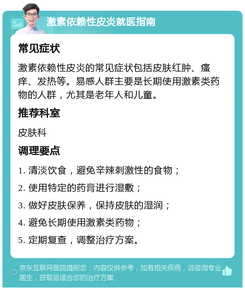 激素依赖性皮炎就医指南 常见症状 激素依赖性皮炎的常见症状包括皮肤红肿、瘙痒、发热等。易感人群主要是长期使用激素类药物的人群，尤其是老年人和儿童。 推荐科室 皮肤科 调理要点 1. 清淡饮食，避免辛辣刺激性的食物； 2. 使用特定的药膏进行湿敷； 3. 做好皮肤保养，保持皮肤的湿润； 4. 避免长期使用激素类药物； 5. 定期复查，调整治疗方案。