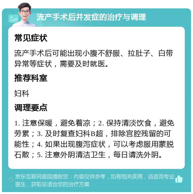 流产手术后并发症的治疗与调理 常见症状 流产手术后可能出现小腹不舒服、拉肚子、白带异常等症状，需要及时就医。 推荐科室 妇科 调理要点 1. 注意保暖，避免着凉；2. 保持清淡饮食，避免劳累；3. 及时复查妇科B超，排除宫腔残留的可能性；4. 如果出现腹泻症状，可以考虑服用蒙脱石散；5. 注意外阴清洁卫生，每日请洗外阴。