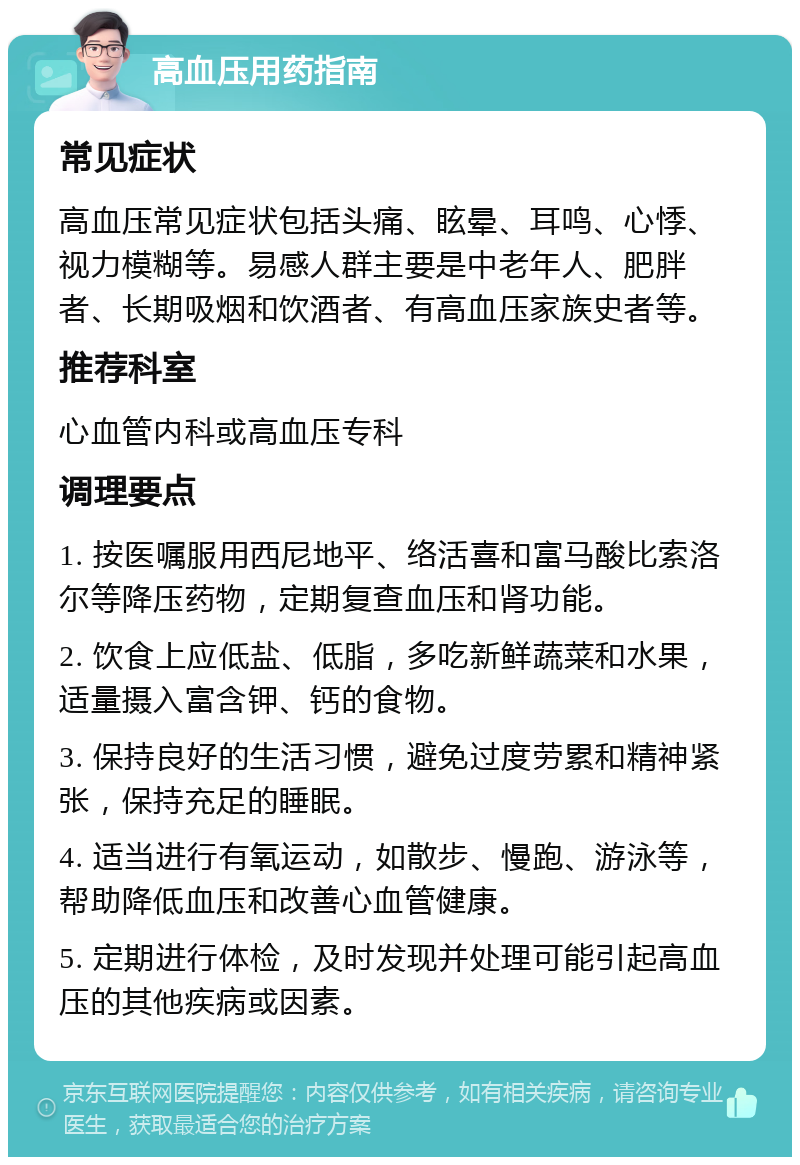 高血压用药指南 常见症状 高血压常见症状包括头痛、眩晕、耳鸣、心悸、视力模糊等。易感人群主要是中老年人、肥胖者、长期吸烟和饮酒者、有高血压家族史者等。 推荐科室 心血管内科或高血压专科 调理要点 1. 按医嘱服用西尼地平、络活喜和富马酸比索洛尔等降压药物，定期复查血压和肾功能。 2. 饮食上应低盐、低脂，多吃新鲜蔬菜和水果，适量摄入富含钾、钙的食物。 3. 保持良好的生活习惯，避免过度劳累和精神紧张，保持充足的睡眠。 4. 适当进行有氧运动，如散步、慢跑、游泳等，帮助降低血压和改善心血管健康。 5. 定期进行体检，及时发现并处理可能引起高血压的其他疾病或因素。