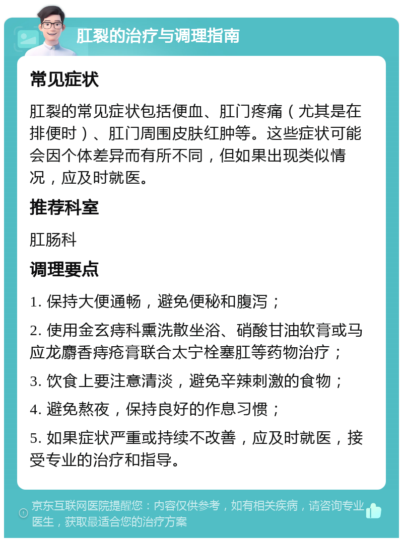 肛裂的治疗与调理指南 常见症状 肛裂的常见症状包括便血、肛门疼痛（尤其是在排便时）、肛门周围皮肤红肿等。这些症状可能会因个体差异而有所不同，但如果出现类似情况，应及时就医。 推荐科室 肛肠科 调理要点 1. 保持大便通畅，避免便秘和腹泻； 2. 使用金玄痔科熏洗散坐浴、硝酸甘油软膏或马应龙麝香痔疮膏联合太宁栓塞肛等药物治疗； 3. 饮食上要注意清淡，避免辛辣刺激的食物； 4. 避免熬夜，保持良好的作息习惯； 5. 如果症状严重或持续不改善，应及时就医，接受专业的治疗和指导。