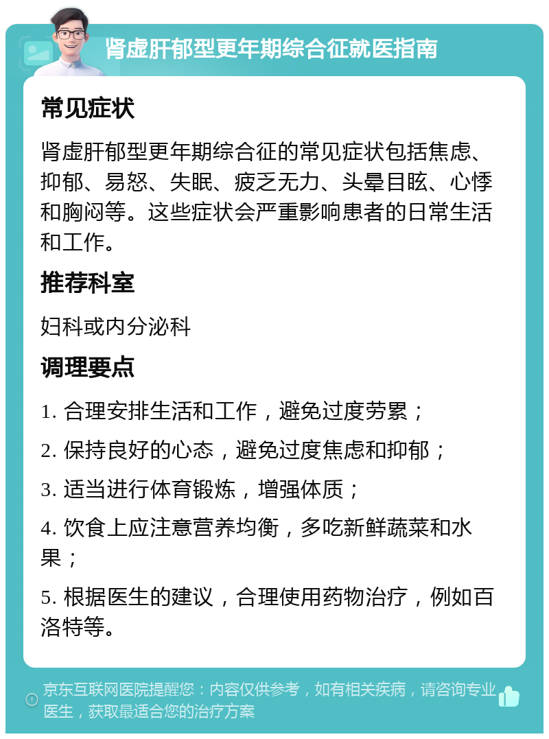 肾虚肝郁型更年期综合征就医指南 常见症状 肾虚肝郁型更年期综合征的常见症状包括焦虑、抑郁、易怒、失眠、疲乏无力、头晕目眩、心悸和胸闷等。这些症状会严重影响患者的日常生活和工作。 推荐科室 妇科或内分泌科 调理要点 1. 合理安排生活和工作，避免过度劳累； 2. 保持良好的心态，避免过度焦虑和抑郁； 3. 适当进行体育锻炼，增强体质； 4. 饮食上应注意营养均衡，多吃新鲜蔬菜和水果； 5. 根据医生的建议，合理使用药物治疗，例如百洛特等。