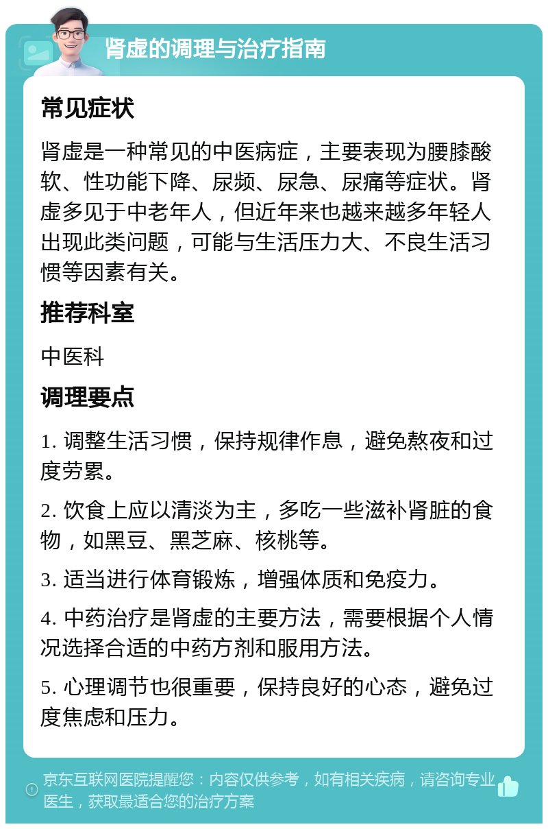 肾虚的调理与治疗指南 常见症状 肾虚是一种常见的中医病症，主要表现为腰膝酸软、性功能下降、尿频、尿急、尿痛等症状。肾虚多见于中老年人，但近年来也越来越多年轻人出现此类问题，可能与生活压力大、不良生活习惯等因素有关。 推荐科室 中医科 调理要点 1. 调整生活习惯，保持规律作息，避免熬夜和过度劳累。 2. 饮食上应以清淡为主，多吃一些滋补肾脏的食物，如黑豆、黑芝麻、核桃等。 3. 适当进行体育锻炼，增强体质和免疫力。 4. 中药治疗是肾虚的主要方法，需要根据个人情况选择合适的中药方剂和服用方法。 5. 心理调节也很重要，保持良好的心态，避免过度焦虑和压力。