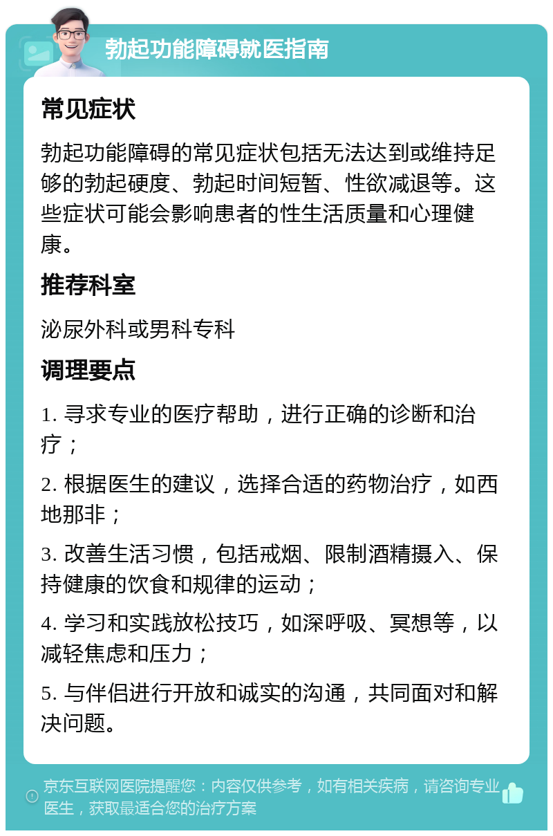 勃起功能障碍就医指南 常见症状 勃起功能障碍的常见症状包括无法达到或维持足够的勃起硬度、勃起时间短暂、性欲减退等。这些症状可能会影响患者的性生活质量和心理健康。 推荐科室 泌尿外科或男科专科 调理要点 1. 寻求专业的医疗帮助，进行正确的诊断和治疗； 2. 根据医生的建议，选择合适的药物治疗，如西地那非； 3. 改善生活习惯，包括戒烟、限制酒精摄入、保持健康的饮食和规律的运动； 4. 学习和实践放松技巧，如深呼吸、冥想等，以减轻焦虑和压力； 5. 与伴侣进行开放和诚实的沟通，共同面对和解决问题。