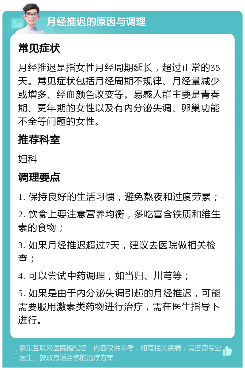 月经推迟的原因与调理 常见症状 月经推迟是指女性月经周期延长，超过正常的35天。常见症状包括月经周期不规律、月经量减少或增多、经血颜色改变等。易感人群主要是青春期、更年期的女性以及有内分泌失调、卵巢功能不全等问题的女性。 推荐科室 妇科 调理要点 1. 保持良好的生活习惯，避免熬夜和过度劳累； 2. 饮食上要注意营养均衡，多吃富含铁质和维生素的食物； 3. 如果月经推迟超过7天，建议去医院做相关检查； 4. 可以尝试中药调理，如当归、川芎等； 5. 如果是由于内分泌失调引起的月经推迟，可能需要服用激素类药物进行治疗，需在医生指导下进行。