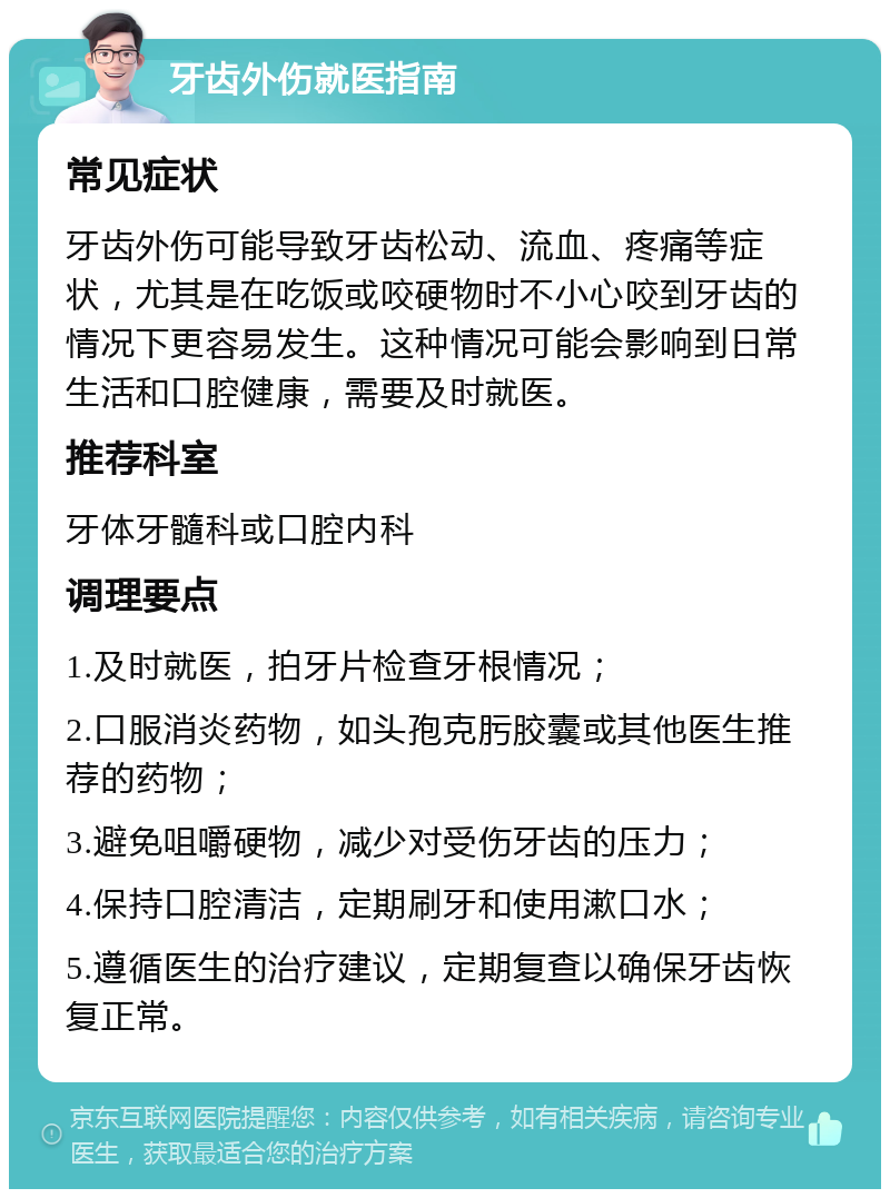 牙齿外伤就医指南 常见症状 牙齿外伤可能导致牙齿松动、流血、疼痛等症状，尤其是在吃饭或咬硬物时不小心咬到牙齿的情况下更容易发生。这种情况可能会影响到日常生活和口腔健康，需要及时就医。 推荐科室 牙体牙髓科或口腔内科 调理要点 1.及时就医，拍牙片检查牙根情况； 2.口服消炎药物，如头孢克肟胶囊或其他医生推荐的药物； 3.避免咀嚼硬物，减少对受伤牙齿的压力； 4.保持口腔清洁，定期刷牙和使用漱口水； 5.遵循医生的治疗建议，定期复查以确保牙齿恢复正常。