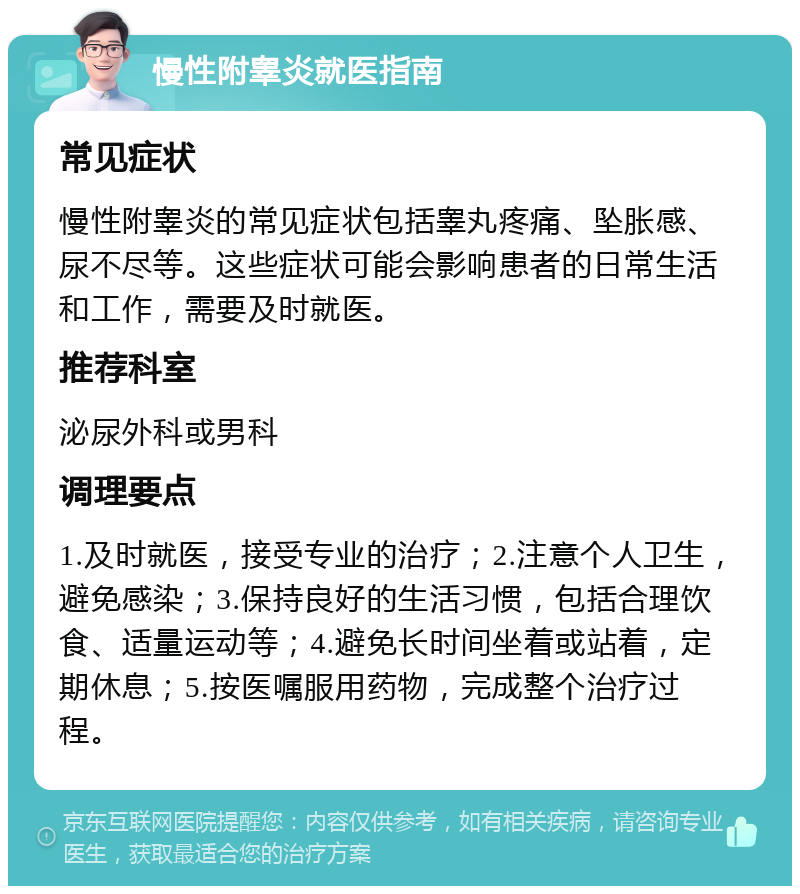 慢性附睾炎就医指南 常见症状 慢性附睾炎的常见症状包括睾丸疼痛、坠胀感、尿不尽等。这些症状可能会影响患者的日常生活和工作，需要及时就医。 推荐科室 泌尿外科或男科 调理要点 1.及时就医，接受专业的治疗；2.注意个人卫生，避免感染；3.保持良好的生活习惯，包括合理饮食、适量运动等；4.避免长时间坐着或站着，定期休息；5.按医嘱服用药物，完成整个治疗过程。