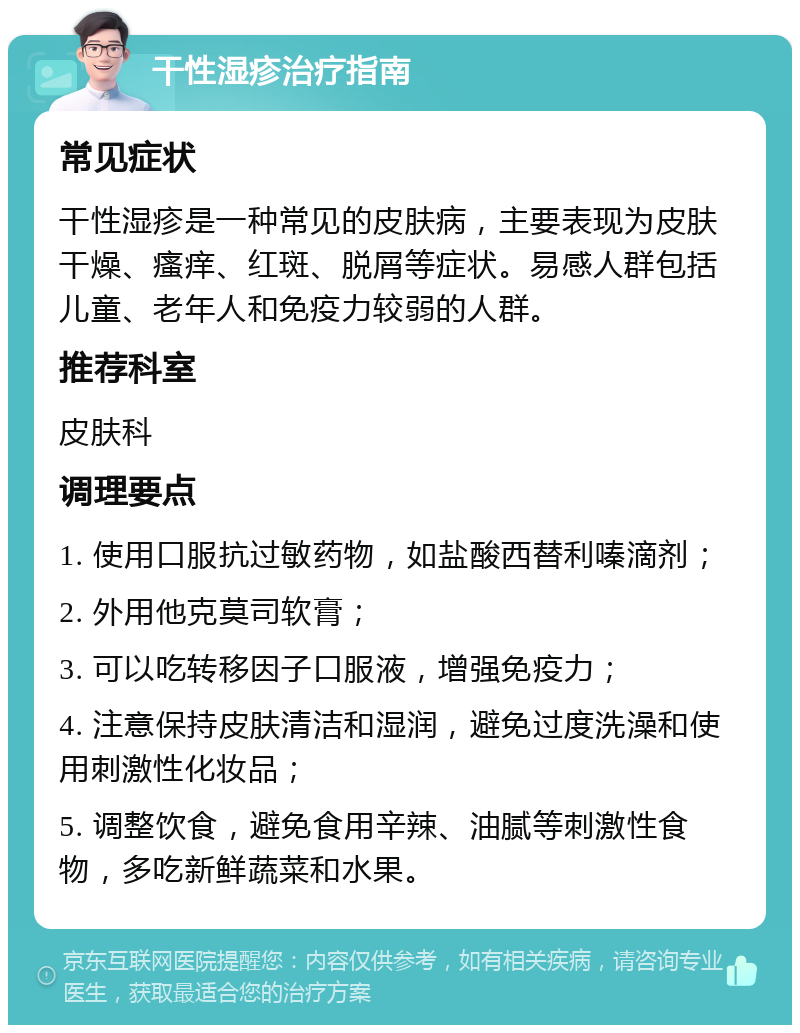 干性湿疹治疗指南 常见症状 干性湿疹是一种常见的皮肤病，主要表现为皮肤干燥、瘙痒、红斑、脱屑等症状。易感人群包括儿童、老年人和免疫力较弱的人群。 推荐科室 皮肤科 调理要点 1. 使用口服抗过敏药物，如盐酸西替利嗪滴剂； 2. 外用他克莫司软膏； 3. 可以吃转移因子口服液，增强免疫力； 4. 注意保持皮肤清洁和湿润，避免过度洗澡和使用刺激性化妆品； 5. 调整饮食，避免食用辛辣、油腻等刺激性食物，多吃新鲜蔬菜和水果。